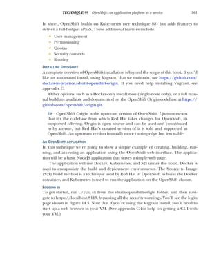 361
TECHNIQUE 99 OpenShift: An application platform as a service
In short, OpenShift builds on Kubernetes (see technique 88) but adds features to
deliver a full-fledged aPaaS. These additional features include
 User management
 Permissioning
 Quotas
 Security contexts
 Routing
INSTALLING OPENSHIFT
A complete overview of OpenShift installation is beyond the scope of this book. If you’d
like an automated install, using Vagrant, that we maintain, see https://github.com/
docker-in-practice/shutit-openshift-origin. If you need help installing Vagrant, see
appendix C.
Other options, such as a Docker-only installation (single-node only), or a full man-
ual build are available and documented on the OpenShift Origin codebase at https://
github.com/openshift/origin.git.
TIP OpenShift Origin is the upstream version of OpenShift. Upstream means
that it’s the codebase from which Red Hat takes changes for OpenShift, its
supported offering. Origin is open source and can be used and contributed
to by anyone, but Red Hat’s curated version of it is sold and supported as
OpenShift. An upstream version is usually more cutting edge but less stable.
AN OPENSHIFT APPLICATION
In this technique we’re going to show a simple example of creating, building, run-
ning, and accessing an application using the OpenShift web interface. The applica-
tion will be a basic NodeJS application that serves a simple web page.
The application will use Docker, Kubernetes, and S2I under the hood. Docker is
used to encapsulate the build and deployment environments. The Source to Image
(S2I) build method is a technique used by Red Hat in OpenShift to build the Docker
container, and Kubernetes is used to run the application on the OpenShift cluster.
LOGGING IN
To get started, run ./run.sh from the shutit-openshift-origin folder, and then navi-
gate to https://localhost:8443, bypassing all the security warnings. You’ll see the login
page shown in figure 14.3. Note that if you’re using the Vagrant install, you’ll need to
start up a web browser in your VM. (See appendix C for help on getting a GUI with
your VM.)
 