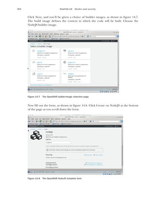 364 CHAPTER 14 Docker and security
Click Next, and you’ll be given a choice of builder images, as shown in figure 14.7.
The build image defines the context in which the code will be built. Choose the
NodeJS builder image.
Now fill out the form, as shown in figure 14.8. Click Create on NodeJS at the bottom
of the page as you scroll down the form.
Figure 14.7 The OpenShift builder-image selection page
Figure 14.8 The OpenShift NodeJS template form
 