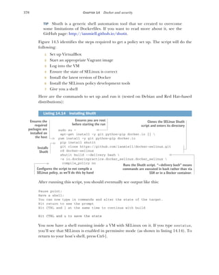 370 CHAPTER 14 Docker and security
TIP ShutIt is a generic shell automation tool that we created to overcome
some limitations of Dockerfiles. If you want to read more about it, see the
GitHub page: http://ianmiell.github.io/shutit.
Figure 14.5 identifies the steps required to get a policy set up. The script will do the
following:
1 Set up VirtualBox
2 Start an appropriate Vagrant image
3 Log into the VM
4 Ensure the state of SELinux is correct
5 Install the latest version of Docker
6 Install the SELinux policy development tools
7 Give you a shell
Here are the commands to set up and run it (tested on Debian and Red Hat–based
distributions):
sudo su -
apt-get install -y git python-pip docker.io || 
yum install -y git python-pip docker.io
pip install shutit
git clone https://github.com/ianmiell/docker-selinux.git
cd docker-selinux
shutit build --delivery bash 
-s io.dockerinpractice.docker_selinux.docker_selinux 
compile_policy no
After running this script, you should eventually see output like this:
Pause point:
Have a shell:
You can now type in commands and alter the state of the target.
Hit return to see the prompt
Hit CTRL and ] at the same time to continue with build
Hit CTRL and u to save the state
You now have a shell running inside a VM with SELinux on it. If you type sestatus,
you’ll see that SELinux is enabled in permissive mode (as shown in listing 14.14). To
return to your host’s shell, press Ctrl-].
Listing 14.14 Installing ShutIt
Ensures you are root
before starting the run
Ensures the
required
packages are
installed on
the host
Installs
ShutIt
Clones the SELinux ShutIt
script and enters its directory
Runs the ShutIt script. “--delivery bash” means
commands are executed in bash rather than via
SSH or in a Docker container.
Configures the script to not compile a
SELinux policy, as we’ll do this by hand
 