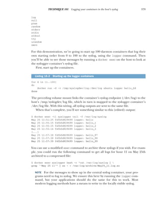 379
TECHNIQUE 101 Logging your containers to the host’s syslog
log
null
ptmx
random
stderr
stdin
stdout
tty
urandom
zero
For this demonstration, we’re going to start up 100 daemon containers that log their
own starting order from 0 to 100 to the syslog, using the logger command. Then
you’ll be able to see those messages by running a docker exec on the host to look at
the syslogger container’s syslog file.
First, start up the containers.
for d in {1..100}
do
docker run -d -v /tmp/syslogdev/log:/dev/log ubuntu logger hello_$d
done
The preceding volume mount links the container’s syslog endpoint (/dev/log) to the
host’s /tmp/syslogdev/log file, which in turn is mapped to the syslogger container’s
/dev/log file. With this wiring, all syslog outputs are sent to the same file.
When that’s complete, you’ll see something similar to this (edited) output:
$ docker exec -ti syslogger tail -f /var/log/syslog
May 25 11:51:25 f4fb5d829699 logger: hello
May 25 11:55:15 f4fb5d829699 logger: hello_1
May 25 11:55:15 f4fb5d829699 logger: hello_2
May 25 11:55:16 f4fb5d829699 logger: hello_3
[...]
May 25 11:57:38 f4fb5d829699 logger: hello_97
May 25 11:57:38 f4fb5d829699 logger: hello_98
May 25 11:57:39 f4fb5d829699 logger: hello_99
You can use a modified exec command to archive these syslogs if you wish. For exam-
ple, you could run the following command to get all logs for hour 11 on May 25th
archived to a compressed file:
$ docker exec syslogger bash -c "cat /var/log/syslog | 
grep '^May 25 11'" | xz - > /var/log/archive/May25_11.log.xz
NOTE For the messages to show up in the central syslog container, your pro-
grams need to log to syslog. We ensure this here by running the logger com-
mand, but your applications should do the same for this to work. Most
modern logging methods have a means to write to the locally visible syslog.
Listing 15.2 Starting up the logger containers
 
