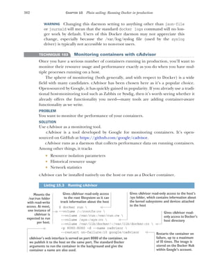 382 CHAPTER 15 Plain sailing: Running Docker in production
WARNING Changing this daemon setting to anything other than json-file
or journald will mean that the standard docker logs command will no lon-
ger work by default. Users of this Docker daemon may not appreciate this
change, especially because the /var/log/syslog file (used by the syslog
driver) is typically not accessible to non-root users.
TECHNIQUE 103 Monitoring containers with cAdvisor
Once you have a serious number of containers running in production, you’ll want to
monitor their resource usage and performance exactly as you do when you have mul-
tiple processes running on a host.
The sphere of monitoring (both generally, and with respect to Docker) is a wide
field with many candidates. cAdvisor has been chosen here as it’s a popular choice.
Open-sourced by Google, it has quickly gained in popularity. If you already use a tradi-
tional host-monitoring tool such as Zabbix or Sysdig, then it’s worth seeing whether it
already offers the functionality you need—many tools are adding container-aware
functionality as we write.
PROBLEM
You want to monitor the performance of your containers.
SOLUTION
Use cAdvisor as a monitoring tool.
cAdvisor is a tool developed by Google for monitoring containers. It’s open-
sourced on GitHub at https://github.com/google/cadvisor.
cAdvisor runs as a daemon that collects performance data on running containers.
Among other things, it tracks
 Resource isolation parameters
 Historical resource usage
 Network statistics
cAdvisor can be installed natively on the host or run as a Docker container.
$ docker run 
--volume /:/rootfs:ro 
--volume /var/run:/var/run:rw 
--volume /sys:/sys:ro 
--volume /var/lib/docker/:/var/lib/docker:ro 
-p 8080:8080 -d --name cadvisor 
--restart on-failure:10 google/cadvisor
Listing 15.3 Running cAdvisor
Gives cAdvisor read-only access
to the root filesystem so it can
track information about the host
Mounts the
/var/run folder
with read-write
access. At most,
one instance of
cAdvisor is
expected to run
per host.
Gives cAdvisor read-only access to the host’s
/sys folder, which contains information about
the kernel subsystems and devices attached
to the host
Gives cAdvisor read-
only access to Docker’s
host directory
cAdvisor’s web interface is served on port 8080 of the container, so
we publish it to the host on the same port. The standard Docker
arguments to run the container in the background and give the
container a name are also used.
Restarts the container on
failure, up to a maximum
of 10 times. The image is
stored on the Docker Hub
within Google’s account.
 