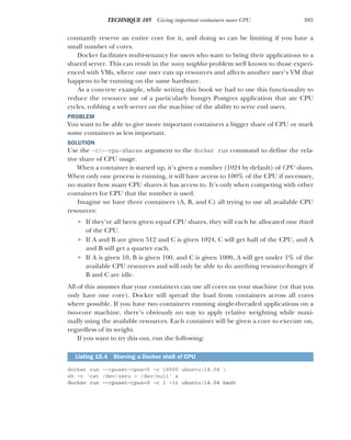 385
TECHNIQUE 105 Giving important containers more CPU
constantly reserve an entire core for it, and doing so can be limiting if you have a
small number of cores.
Docker facilitates multi-tenancy for users who want to bring their applications to a
shared server. This can result in the noisy neighbor problem well known to those experi-
enced with VMs, where one user eats up resources and affects another user’s VM that
happens to be running on the same hardware.
As a concrete example, while writing this book we had to use this functionality to
reduce the resource use of a particularly hungry Postgres application that ate CPU
cycles, robbing a web server on the machine of the ability to serve end users.
PROBLEM
You want to be able to give more important containers a bigger share of CPU or mark
some containers as less important.
SOLUTION
Use the -c/--cpu-shares argument to the docker run command to define the rela-
tive share of CPU usage.
When a container is started up, it’s given a number (1024 by default) of CPU shares.
When only one process is running, it will have access to 100% of the CPU if necessary,
no matter how many CPU shares it has access to. It’s only when competing with other
containers for CPU that the number is used.
Imagine we have three containers (A, B, and C) all trying to use all available CPU
resources:
 If they’ve all been given equal CPU shares, they will each be allocated one third
of the CPU.
 If A and B are given 512 and C is given 1024, C will get half of the CPU, and A
and B will get a quarter each.
 If A is given 10, B is given 100, and C is given 1000, A will get under 1% of the
available CPU resources and will only be able to do anything resource-hungry if
B and C are idle.
All of this assumes that your containers can use all cores on your machine (or that you
only have one core). Docker will spread the load from containers across all cores
where possible. If you have two containers running single-threaded applications on a
two-core machine, there’s obviously no way to apply relative weighting while maxi-
mally using the available resources. Each container will be given a core to execute on,
regardless of its weight.
If you want to try this out, run the following:
docker run --cpuset-cpus=0 -c 10000 ubuntu:14.04 
sh -c 'cat /dev/zero > /dev/null' &
docker run --cpuset-cpus=0 -c 1 -it ubuntu:14.04 bash
Listing 15.4 Starving a Docker shell of CPU
 