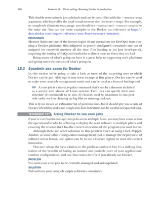 388 CHAPTER 15 Plain sailing: Running Docker in production
This double reservation is just a default and can be controlled with the --memory-swap
argument, which specifies the total virtual memory size (memory + swap). For example,
to completely eliminate swap usage, you should set --memory and --memory-swap to be
the same size. You can see more examples in the Docker run reference at https://
docs.docker.com/engine/reference/run/#user-memory-constraints.
DISCUSSION
Memory limits are one of the hottest topics of any operations (or DevOps) team run-
ning a Docker platform. Misconfigured or poorly configured containers run out of
assigned (or reserved) memory all the time (I’m looking at you Java developers!),
requiring the writing of FAQs and runbooks to direct users to when they cry foul.
Being aware of what’s going on here is a great help to supporting such platforms
and giving users the context of what’s going on.
15.3 Sysadmin use cases for Docker
In this section we’re going to take a look at some of the surprising uses to which
Docker can be put. Although it may seem strange at first glance, Docker can be used
to make your cron job management easier and can be used as a form of backup tool.
TIP A cron job is a timed, regular command that’s run by a daemon included
as a service with almost all Linux systems. Each user can specify their own
schedule of commands to be run. It’s heavily used by sysadmins to run peri-
odic tasks, such as cleaning up log files or running backups.
This is by no means an exhaustive list of potential uses, but it should give you a taste of
Docker’s flexibility and some insight into how its features can be used in unexpected ways.
TECHNIQUE 107 Using Docker to run cron jobs
If you’ve ever had to manage cron jobs across multiple hosts, you may have come across
the operational headache of having to deploy the same software to multiple places and
ensuring the crontab itself has the correct invocation of the program you want to run.
Although there are other solutions to this problem (such as using Chef, Puppet,
Ansible, or some other configuration management tool to manage the deployment of
software across hosts), one option can be to use a Docker registry to store the correct
invocation.
This isn’t always the best solution to the problem outlined, but it’s a striking illus-
tration of the benefits of having an isolated and portable store of your applications’
runtime configurations, and one that comes for free if you already use Docker.
PROBLEM
You want your cron jobs to be centrally managed and auto-updated.
SOLUTION
Pull and run your cron job scripts as Docker containers.
 