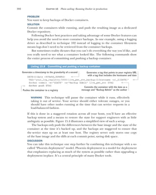 392 CHAPTER 15 Plain sailing: Running Docker in production
PROBLEM
You want to keep backups of Docker containers.
SOLUTION
Commit the containers while running, and push the resulting image as a dedicated
Docker repository.
Following Docker best practices and taking advantage of some Docker features can
help you avoid the need to store container backups. As one example, using a logging
driver as described in technique 102 instead of logging to the container filesystem
means logs don’t need to be retrieved from the container backups.
But sometimes reality dictates that you can’t do everything the way you’d like, and
you really need to see what a container looked like. The following commands show
the entire process of committing and pushing a backup container.
DATE=$(date +%Y%m%d_%H%M%S)
TAG="your_log_registry:5000/live_pmt_svr_backup:$(hostname -s)_${DATE}"
docker commit -m="$DATE" -a="Backup Admin" live_pmt_svr $TAG
docker push $TAG
WARNING This technique will pause the container while it runs, effectively
taking it out of service. Your service should either tolerate outages, or you
should have other nodes running at the time that can service requests in a
load-balanced fashion.
If this is done in a staggered rotation across all your hosts, you’ll have an effective
backup system and a means to restore the state for support engineers with as little
ambiguity as possible. Figure 15.4 illustrates a simplified view of such a setup.
The backups only push the differences between the base image and the state of the
container at the time it’s backed up, and the backups are staggered to ensure that
the service stays up on at least one host. The registry server only stores one copy
of the base image and the diffs at each commit point, saving disk space.
DISCUSSION
You can take this technique one step further by combining this technique with a so-
called “Phoenix deployment” model. Phoenix deployment is a model for deployment
that emphasizes replacing as much of the system as possible rather than upgrading a
deployment in-place. It’s a central principle of many Docker tools.
Listing 15.8 Committing and pushing a backup container
Generates a timestamp to the granularity of a second Generates a tag that points to your registry URL
with a tag that includes the hostname and date
Commits the container with the date as a
message and “Backup Admin” as the author
Pushes the container to a registry
 