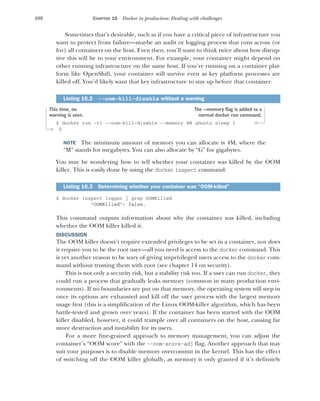 400 CHAPTER 16 Docker in production: Dealing with challenges
Sometimes that’s desirable, such as if you have a critical piece of infrastructure you
want to protect from failure—maybe an audit or logging process that runs across (or
for) all containers on the host. Even then, you’ll want to think twice about how disrup-
tive this will be to your environment. For example, your container might depend on
other running infrastructure on the same host. If you’re running on a container plat-
form like OpenShift, your container will survive even as key platform processes are
killed off. You’d likely want that key infrastructure to stay up before that container.
$ docker run -ti --oom-kill-disable --memory 4M ubuntu sleep 1
$
NOTE The minimum amount of memory you can allocate is 4M, where the
“M” stands for megabytes. You can also allocate by “G” for gigabytes.
You may be wondering how to tell whether your container was killed by the OOM
killer. This is easily done by using the docker inspect command:
$ docker inspect logger | grep OOMKilled
"OOMKilled": false,
This command outputs information about why the container was killed, including
whether the OOM killer killed it.
DISCUSSION
The OOM killer doesn’t require extended privileges to be set in a container, nor does
it require you to be the root user—all you need is access to the docker command. This
is yet another reason to be wary of giving unprivileged users access to the docker com-
mand without trusting them with root (see chapter 14 on security).
This is not only a security risk, but a stability risk too. If a user can run docker, they
could run a process that gradually leaks memory (common in many production envi-
ronments). If no boundaries are put on that memory, the operating system will step in
once its options are exhausted and kill off the user process with the largest memory
usage first (this is a simplification of the Linux OOM-killer algorithm, which has been
battle-tested and grown over years). If the container has been started with the OOM
killer disabled, however, it could trample over all containers on the host, causing far
more destruction and instability for its users.
For a more fine-grained approach to memory management, you can adjust the
container’s “OOM score” with the --oom-score-adj flag. Another approach that may
suit your purposes is to disable memory overcommit in the kernel. This has the effect
of switching off the OOM killer globally, as memory is only granted if it’s definitely
Listing 16.2 --oom-kill-disable without a warning
Listing 16.3 Determining whether your container was “OOM-killed”
The --memory flag is added to a
normal docker run command.
This time, no
warning is seen.
 