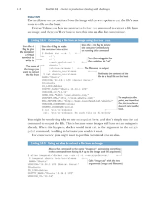 410 CHAPTER 16 Docker in production: Dealing with challenges
SOLUTION
Use an alias to run a container from the image with an entrypoint to cat the file’s con-
tents to a file on the host.
First we’ll show you how to construct a docker run command to extract a file from
an image, and then you’ll see how to turn this into an alias for convenience.
$ docker run --rm 
-i 
-t 
--entrypoint=cat 
ubuntu 
/etc/os-release 
> ubuntu_os-release
$ cat ubuntu_os-release
NAME="Ubuntu"
VERSION="16.04.1 LTS (Xenial Xerus)"
ID=ubuntu
ID_LIKE=debian
PRETTY_NAME="Ubuntu 16.04.1 LTS"
VERSION_ID="16.04"
HOME_URL="http://www.ubuntu.com/"
SUPPORT_URL="http://help.ubuntu.com/"
BUG_REPORT_URL="http://bugs.launchpad.net/ubuntu/"
VERSION_CODENAME=xenial
UBUNTU_CODENAME=xenial
$ cat /etc/os-release
cat: /etc/os-release: No such file or directory
You might be wondering why we use entrypoint here, and don’t simply run the cat
command to output the file. This is because some images will have set an entrypoint
already. When this happens, docker would treat cat as the argument to the entry-
point command, resulting in behavior you wouldn’t want.
For convenience, you might want to put this command into an alias.
$ alias imagecat='docker run --rm -i -t --entrypoint=cat'
$ imagecat ubuntu /etc/os-release
NAME="Ubuntu"
VERSION="16.04.1 LTS (Xenial Xerus)"
ID=ubuntu
ID_LIKE=debian
PRETTY_NAME="Ubuntu 16.04.1 LTS"
VERSION_ID="16.04"
Listing 16.4 Extracting a file from an image using docker run
Listing 16.5 Using an alias to extract a file from an image
Uses the --rm flag to delete
the container immediately
on running this command
Uses the -i flag to make
the container interactive
Uses the -t
flag to give
the container
a virtual
terminal to
write to
Sets the entrypoint for
the container to ‘cat’
The name of
the image you
want to extract
the file from
The filename to output
Redirects the contents of the
file to a local file on the host
To emphasize the
point, we show that
the /etc/os-release
doesn’t exist on the
host.
Aliases the command to the name “imagecat”, containing everything
in the command from listing 16.4 up to the image and file arguments
Calls “imagecat” with the two
arguments (image and filename)
 