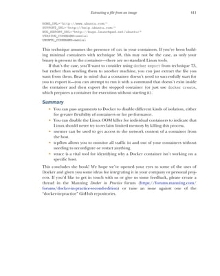411
Extracting a file from an image
HOME_URL="http://www.ubuntu.com/"
SUPPORT_URL="http://help.ubuntu.com/"
BUG_REPORT_URL="http://bugs.launchpad.net/ubuntu/"
VERSION_CODENAME=xenial
UBUNTU_CODENAME=xenial
This technique assumes the presence of cat in your containers. If you’ve been build-
ing minimal containers with technique 58, this may not be the case, as only your
binary is present in the container—there are no standard Linux tools.
If that’s the case, you’ll want to consider using docker export from technique 73,
but rather than sending them to another machine, you can just extract the file you
want from them. Bear in mind that a container doesn’t need to successfully start for
you to export it—you can attempt to run it with a command that doesn’t exist inside
the container and then export the stopped container (or just use docker create,
which prepares a container for execution without starting it).
Summary
 You can pass arguments to Docker to disable different kinds of isolation, either
for greater flexibility of containers or for performance.
 You can disable the Linux OOM killer for individual containers to indicate that
Linux should never try to reclaim limited memory by killing this process.
 nsenter can be used to get access to the network context of a container from
the host.
 tcpflow allows you to monitor all traffic in and out of your containers without
needing to reconfigure or restart anything.
 strace is a vital tool for identifying why a Docker container isn’t working on a
specific host.
This concludes the book! We hope we’ve opened your eyes to some of the uses of
Docker and given you some ideas for integrating it in your company or personal proj-
ects. If you’d like to get in touch with us or give us some feedback, please create a
thread in the Manning Docker in Practice forum (https://forums.manning.com/
forums/docker-in-practice-second-edition) or raise an issue against one of the
“docker-in-practice” GitHub repositories.
 