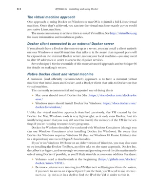 414 APPENDIX A Installing and using Docker
The virtual machine approach
One approach to using Docker on Windows or macOS is to install a full Linux virtual
machine. Once that’s achieved, you can use the virtual machine exactly as you would
any native Linux machine.
The mostcommon way to achieve this is to install VirtualBox. See http://virtualbox.org
for more information and installation guides.
Docker client connected to an external Docker server
If you already have a Docker daemon set up as a server, you can install a client natively
on your Windows or macOS machine that talks to it. Be aware that exposed ports will
be exposed on the external Docker server, not on your local machine—you may need
to alter IP addresses in order to access the exposed services.
See technique 1 for the essentials of this more advanced approach and technique 96
for details on making it secure.
Native Docker client and virtual machine
A common (and officially recommended) approach is to have a minimal virtual
machine that runs Linux and Docker, and a Docker client that talks to Docker on that
virtual machine.
The currently recommended and supported way of doing this is
 Mac users should install Docker for Mac: https://docs.docker.com/docker-for
-mac/
 Windows users should install Docker for Windows: https://docs.docker.com/
docker-for-windows/
Unlike the virtual machine approach described previously, the VM created by the
Docker for Mac/Windows tools is very lightweight, as it only runs Docker, but it’s
worth being aware that you may still need to modify the memory of the VM in the set-
tings if you’re running resource-heavy programs.
Docker for Windows shouldn’t be confused with Windows Containers (though you
can use Windows Containers after installing Docker for Windows). Be aware that
Docker for Windows requires Windows 10 (but not Windows 10 Home Edition) due
to a dependency on recent Hyper-V functionality.
If you’re on Windows 10 Home or an older version of Windows, you may also want
to try installing the Docker Toolbox, an older take on the same approach. Docker Inc.
describes it as legacy, and we strongly recommend pursuing one of the alternative meth-
ods of using Docker if possible, as you’ll likely stumble across some oddities like these:
 Volumes need a double-slash at the beginning (https://github.com/docker/
docker/issues/12751).
 Because containers are running in a VM that isn’t well integrated into the system,
if you want to access an exposed port from the host, you’ll need to use docker-
machine ip default in a shell to find the IP of the VM in order to visit it.
 