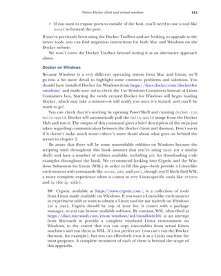 415
Native Docker client and virtual machine
 If you want to expose ports to outside of the host, you’ll need to use a tool like
socat to forward the port.
If you’ve previously been using the Docker Toolbox and are looking to upgrade to the
newer tools, you can find migration instructions for both Mac and Windows on the
Docker website.
We won’t cover the Docker Toolbox beyond noting it as an alternative approach
above.
Docker on Windows
Because Windows is a very different operating system from Mac and Linux, we’ll
go into a bit more detail to highlight some common problems and solutions. You
should have installed Docker for Windows from https://docs.docker.com/docker-for
-windows/ and made sure not to check the Use Windows Containers Instead of Linux
Containers box. Starting the newly created Docker for Windows will begin loading
Docker, which may take a minute—it will notify you once it’s started, and you’ll be
ready to go!
You can check that it’s working by opening PowerShell and running docker run
hello-world. Docker will automatically pull the hello-world image from the Docker
Hub and run it. The output of this command gives a brief description of the steps just
taken regarding communication between the Docker client and daemon. Don’t worry
if it doesn’t make much sense—there’s more detail about what goes on behind the
scenes in chapter 2.
Be aware that there will be some unavoidable oddities on Windows because the
scripting used throughout this book assumes that you’re using bash (or a similar
shell) and have a number of utilities available, including git for downloading code
examples throughout the book. We recommend looking into Cygwin and the Win-
dows Subsystem for Linux (WSL) in order to fill this gap—both provide a Linux-like
environment with commands like socat, ssh, and perl, though you’ll likely find WSL
a more complete experience when it comes to very Linux-specific tools like strace
and ip (for ip addr).
TIP Cygwin, available at https://www.cygwin.com/, is a collection of tools
from Linux made available on Windows. If you want a Linux-like environment
to experiment with or want to obtain a Linux tool for use natively on Windows
(as a .exe), Cygwin should be top of your list. It comes with a package
manager, so you can browse available software. By contrast, WSL (described at
https://docs.microsoft.com/en-us/windows/wsl/install-win10) is an attempt
from Microsoft to provide a complete emulated Linux environment on
Windows, to the extent that you can copy executables from actual Linux
machines and run them in WSL. It’s not perfect yet (you can’t run the Docker
daemon, for example), but you can effectively treat it as a Linux machine for
most purposes. A complete treatment of each of these is beyond the scope of
this appendix.
 