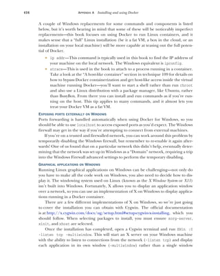416 APPENDIX A Installing and using Docker
A couple of Windows replacements for some commands and components is listed
below, but it’s worth bearing in mind that some of these will be noticeably imperfect
replacements—this book focuses on using Docker to run Linux containers, and it
makes sense that a “full” Linux installation (be it a fat VM, a box in the cloud, or an
installation on your local machine) will be more capable at teasing out the full poten-
tial of Docker.
 ip addr—This command is typically used in this book to find the IP address of
your machine on the local network. The Windows equivalent is ipconfig.
 strace—This is used in the book to attach to a process running in a container.
Take a look at the “A host-like container” section in technique 109 for details on
how to bypass Docker containerization and get host-like access inside the virtual
machine running Docker—you’ll want to start a shell rather than run chroot
and also use a Linux distribution with a package manager, like Ubuntu, rather
than BusyBox. From there you can install and run commands as if you’re run-
ning on the host. This tip applies to many commands, and it almost lets you
treat your Docker VM as a fat VM.
EXPOSING PORTS EXTERNALLY ON WINDOWS
Ports forwarding is handled automatically when using Docker for Windows, so you
should be able to use localhost to access exposed ports as you’d expect. The Windows
firewall may get in the way if you’re attempting to connect from external machines.
If you’re on a trusted and firewalled network, you can work around this problem by
temporarily disabling the Windows firewall, but remember to re-enable it again after-
wards! One of us found that on a particular network this didn’t help, eventually deter-
mining that the network was set up in Windows as a “Domain” network, requiring a trip
into the Windows Firewall advanced settings to perform the temporary disabling.
GRAPHICAL APPLICATIONS ON WINDOWS
Running Linux graphical applications on Windows can be challenging—not only do
you have to make all the code work on Windows, you also need to decide how to dis-
play it. The windowing system used on Linux (known as the X Window System or X11)
isn’t built into Windows. Fortunately, X allows you to display an application window
over a network, so you can use an implementation of X on Windows to display applica-
tions running in a Docker container.
There are a few different implementations of X on Windows, so we’re just going
to cover the installation you can obtain with Cygwin. The official documentation
is at http://x.cygwin.com/docs/ug/setup.html#setup-cygwin-x-installing, which you
should follow. When selecting packages to install, you must ensure xorg-server,
xinit, and xhost are selected.
Once the installation has completed, open a Cygwin terminal and run XWin :0
-listen tcp -multiwindow. This will start an X server on your Windows machine
with the ability to listen to connections from the network (-listen tcp) and display
each application in its own window (-multiwindow) rather than a single window
 