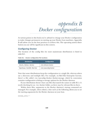 418
appendix B
Docker configuration
At various points in this book you’re advised to change your Docker configuration
to make changes permanent on starting up your Docker host machines. Appendix
B will advise you on the best practices to achieve this. The operating system distri-
bution you use will be significant in this context.
Configuring Docker
The location of the config files for most mainstream distributions is listed in
table B.1.
Note that some distributions keep the configuration to a single file, whereas others
use a directory and multiple files. For example, on Red Hat Enterprise License,
there’s a file called /etc/sysconfig/docker/docker-storage, which by convention
contains configuration relating to storage options for the Docker daemon.
If your distribution doesn’t have any files that match the names in table B.1, it’s
worth checking for an /etc/docker folder, as there may be relevant files in there.
Within these files, arguments to the Docker daemon’s startup command are
managed. For example, when edited, a line such as the following allows you to set
the starting arguments for the Docker daemon on your host.
DOCKER_OPTS=""
Table B.1 Docker configuration file locations
Distribution Configuration
Ubuntu, Debian, Gentoo /etc/default/docker
OpenSuse, CentOS, Red Hat /etc/sysconfg/docker
 