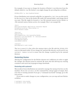 419
Restarting Docker
For example, if you want to change the location of Docker’s root directory from the
default (which is /var/lib/docker), you might change the preceding line as follows:
DOCKER_OPTS="-g /mnt/bigdisk/docker"
If your distribution uses systemd config files (as opposed to /etc), you can also search
for the ExecStart line in the docker file under the systemd folder, and change that if
you want. This file might be located at /usr/lib/systemd/system/service/docker or
/lib/systemd/system/docker.service, for example. Here’s an example file:
[Unit]
Description=Docker Application Container Engine
Documentation=http://docs.docker.io
After=network.target
[Service]
Type=notify
EnvironmentFile=-/etc/sysconfig/docker
ExecStart=/usr/bin/docker -d --selinux-enabled
Restart=on-failure
LimitNOFILE=1048576
LimitNPROC=1048576
[Install]
WantedBy=multi-user.target
The EnvironmentFile line refers the startup script to the file with the DOCKER_OPTS
entry we discussed earlier. If you change the systemctl file directly, you’ll need to run
systemctl daemon-reload to ensure that the change is picked up by the systemd
daemon.
Restarting Docker
Altering the configuration for the Docker daemon isn’t sufficient—in order to apply
the changes, the daemon must be restarted. Be aware that this will stop any running
containers and cancel any in-progress image downloads.
Restarting with systemctl
Most modern Linux distributions use systemd to manage the startup of services on the
machine. If you run systemctl on the command line and get pages of output, then
your host is running systemd. If you get a “command not found” message, go to the
next section.
If you want to make changes to your configuration, you can stop and start Docker
as follows:
$ systemctl stop docker
$ systemctl start docker
 