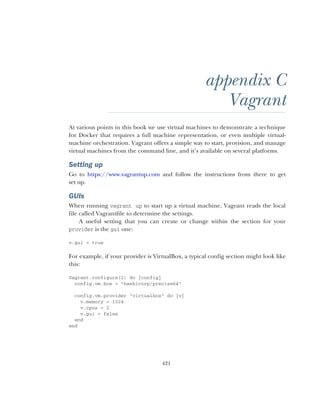 421
appendix C
Vagrant
At various points in this book we use virtual machines to demonstrate a technique
for Docker that requires a full machine representation, or even multiple virtual-
machine orchestration. Vagrant offers a simple way to start, provision, and manage
virtual machines from the command line, and it’s available on several platforms.
Setting up
Go to https://www.vagrantup.com and follow the instructions from there to get
set up.
GUIs
When running vagrant up to start up a virtual machine, Vagrant reads the local
file called Vagrantfile to determine the settings.
A useful setting that you can create or change within the section for your
provider is the gui one:
v.gui = true
For example, if your provider is VirtualBox, a typical config section might look like
this:
Vagrant.configure(2) do |config|
config.vm.box = "hashicorp/precise64"
config.vm.provider "virtualbox" do |v|
v.memory = 1024
v.cpus = 2
v.gui = false
end
end
 