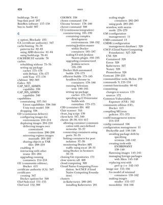 INDEX
424
build-args 78–81
bup data pool 207
BusyBox software 157–158
buy vs. build 307
C
-c option, Blockade 235
CA (certificate authority) 347
cache-busting 76–78
patterns for 82–83
using ADD directive 81–84
using build-args 78–81
CACHEBUST variable 78
caches
rebuilding without 75–76
setting up package
caches 175–178
with Debian 176–177
with Yum 177–178
cAdvisor 382–383
Calico 325
CAP_NET_ADMIN
capability 338
CAP_SYS_ADMIN
capability 340
capabilities
constraining 337–341
Linux capabilities 338–340
Unix trust model 338
dropping 338
CD (continuous delivery)
configuring images for
environments 210–214
deploying images 204–210
delivering images over
constrained
connections 206–208
mirroring registry images
manually 204–205
sharing objects as TAR
files 208–210
enabling 8
interacting with other
teams 201–204
upgrading running
containers 214–218
CE (community edition),
Docker 413
certificate authority (CA) 347
certificates
creating 347
Docker options for 348
Chef Solo tool 151–155
Chef tool 152, 388
CHOWN 338
chown command 150
Chrome browser 178–180
chroot command 398
CI (continuous integration)
containerizing 185–199
containing complex
development
environments 188–192
running Jenkins master
within Docker
containers 185–187
scaling CI with Jenkins
Swarm plugin 192–195
upgrading containerized
Jenkins servers
195–199
Docker Hub automated
builds 170–173
efficient builds 173–185
headless Chrome in
containers 178–180
running Selenium
tests 180–185
setting up package
caches 175–178
speeding up I/O-intensive
builds with
eatmydata 173–175
CID (container ID) 402
Clair scanner 316
clean_log script 139
client keys 347, 349
clients 28–39, 414–417
allowing container communi-
cation with user-defined
networks 35–37
connecting containers using
ports 34–35
linking containers for port
isolation 37–39
monitoring Docker API
traffic using socat 28–31
using Docker in browsers
32–34
cloning Git repositories 171
close system call 408
cloud computing 309
Cloud Native Computing Foun-
dation. See CNCF (Cloud
Native Computing Founda-
tion)
clusters
in Kubernetes 280–285
installing Kubernetes 281
scaling single
containers 282–283
using pods 283–285
seamless, with swarm
mode 276–279
CM (configuration
management) 11
CMD command 13
CMDB (configuration
management database) 320
CNCF (Cloud Native Computing
Foundation) 327–328
CNI 328
Containerd 328
Envoy 328
Kubernetes 327
Notary 328
Prometheus 328
Comcast 230–233
command-line tools, Helios 259
commands 9, 133–134
commit functionality 60–62
committing
changes to sources 173
sources 172
Common Vulnerability
Exposure (CVE) 342
community edition (CE),
Docker 413
compiling SELinux
policies 371–373
confd management system
214–218
config command 106
configuration management 11
Dockerfile and 138–148
avoiding package drift by
specifying
versions 140–142
creating tools with
ENTRYPOINT
138–140
flattening images 143–145
managing foreign packages
with Alien 145–148
replacing text with
perl -p -i -e 142–143
image size 155–166
Go model of minimal
containers 159–162
making images
smaller 155–157
monolithic 164–166
 