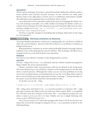 24 CHAPTER 2 Understanding Docker: Inside the engine room
DISCUSSION
This is a great technique if you have a powerful machine dedicated to Docker inside a
secure private local network, because everyone on the network can easily point
Docker tools to the right place—DOCKER_HOST is a well-known environment variable
that will inform most programs that access Docker where to look.
As an alternative to the somewhat cumbersome process of stopping the Docker ser-
vice and running it manually, you could combine mounting the Docker socket as a
volume (from technique 45) with using the socat tool to forward traffic from an exter-
nal port—simply run docker run -p 2375:2375 -v /var/run/docker.sock:/var/
run/docker.sock sequenceid/socat.
You’ll see a specific example of something this technique allows later in the chap-
ter, in technique 5.
TECHNIQUE 2 Running containers as daemons
As you get familiar with Docker (and if you’re anything like us), you’ll start to think of
other use cases for Docker, and one of the first of these is to run Docker containers as
background services.
Running Docker containers as services with predictable behavior through software
isolation is one of the principal use cases for Docker. This technique will allow you to
manage services in a way that works for your operation.
PROBLEM
You want to run a Docker container in the background as a service.
SOLUTION
Use the -d flag to the docker run command, and use related container-management
flags to define the service characteristics.
Docker containers—like most processes—will run by default in the foreground.
The most obvious way to run a Docker container in the background is to use the stan-
dard & control operator. Although this works, you can run into problems if you log
out of your terminal session, necessitating that you use the nohup flag, which creates a
file in your local directory with output that you have to manage… You get the idea: it’s
far neater to use the Docker daemon’s functionality for this.
To do this, you use the -d flag.
$ docker run -d -i -p 1234:1234 --name daemon ubuntu:14.04 nc -l 1234
The -d flag, when used with docker run, runs the container as a daemon. The -i flag
gives this container the ability to interact with your Telnet session. With -p you publish
the 1234 port from the container to the host. The --name flag lets you give the con-
tainer a name so you can refer to it later. Finally, you run a simple listening echo
server on port 1234 with netcat (nc).
You can now connect to it and send messages with Telnet. You’ll see that the con-
tainer has received the message by using the docker logs command, as shown in the
following listing.
 
