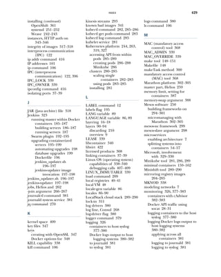 INDEX 429
installing (continued)
OpenShift 361
systemd 251–252
Weave 242–243
instances, HTTP auth on
343–346
integrity of images 317–318
interprocess communication
(IPC) 122
ip addr command 416
IP addresses 101
ip command 106
IPC (interprocess
communication) 122, 396
IPC_LOCK 339
IPC_OWNER 339
ipconfig command 416
isolating ports 37–39
J
JAR (Java archive) file 318
Jenkins 323
running master within Docker
containers 185–187
building servers 186–187
running servers 187
Swarm plugin 192–195
upgrading containerized
servers 195–199
automating upgrades 198
database upgrades 199
Dockerfile 196
jenkins_updater.sh
196–197
jenkins-updater image
invocation 197–198
jenkins_updater.sh 196–197
jenkins-updater 197–198
jobs, Helios and 262
-join argument 266–267
journalctl command 381
journald system service 381
jq command 270
K
kernel space 409
key files 347
keys
creating with OpenSSL 347
Docker options for 348
KILL capability 338
kill command 106
kinesis streams 293
known bad images 341
kubectl command 282, 285–286
kubectl get pods command 283
kubectl log command 285
kubelet service 281
Kubernetes platform 244, 263,
319, 327
accessing API from within
pods 285–289
creating pods 286–288
Minikube 286
clusters 280–285
scaling single
containers 282–283
using pods 283–285
installing 281
L
LABEL command 12
labels flag 195
LANG variable 89
LANGUAGE variable 86, 89
layering 16–18
layers 90–94
discarding 210
overview 9
LEASE 339
libcontainer 340
libvirt 422
licensed products 308
linking containers 37–39
Linux OS (operating system)
capabilities of 338–340
debugging calls 407–409
LINUX_IMMUTABLE 339
load command 209
local registries 40–41
local VM 48
locale-gen variable 86
locales 86–90
LocalStack cloud stack 289–290
lock-in 311
log drivers 380
log line, Consul 268
log-driver flag 380
logger command 379
logging 326
containers to host syslog
377–380
Docker logs output to host
logging systems 380–382
to journald 381
to syslog 381
logs command 380
ls command 106
M
MAC (mandatory access
control) tool 368
MAC_ADMIN 339
MAC_OVERRIDE 339
make tool 148–151
Makefile 148
makeTask method 300
mandatory access control
(MAC) tool 368
Marathon platform 302–305
master part, Helios 259
memory limit, setting for
containers 387
memory-swap argument 388
Mesos software 250
building frameworks on
294–301
micromanaging with
Marathon 302–305
mesos-nc framework 299
mesos-slave argument 298
microservices
enabling architecture 7
splitting systems into
containers 54–57
Microsoft, involvement
with 329–330
Minikube tool 281, 286, 289
minimal containers 159–162
Minishift tool 289–290
mirroring registry images
204–205
MKNOD 338
modeling networks 7
monitoring 326, 377–383
containers with cAdvisor
382–383
Docker API traffic using
socat 28–31
logging containers to the host
syslog 377–380
logging Docker logs output to
host logging systems
380–382
applying across all
containers 381
logging to journald 381
logging to syslog 381
 