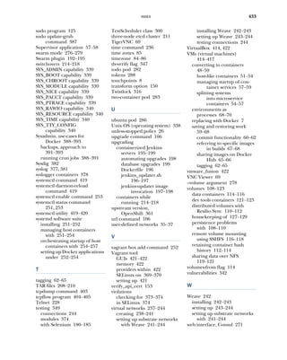 INDEX 433
sudo program 125
sudo update-grub
command 387
Supervisor application 57–58
swarm mode 276–279
Swarm plugin 192–195
switchovers 214–218
SYS_ADMIN capability 339
SYS_BOOT capability 339
SYS_CHROOT capability 339
SYS_MODULE capability 339
SYS_NICE capability 339
SYS_PACCT capability 339
SYS_PTRACE capability 339
SYS_RAWIO capability 340
SYS_RESOURCE capability 340
SYS_TIME capability 340
SYS_TTY_CONFIG
capability 340
Sysadmin, use-cases for
Docker 388–393
backups, approach to
391–393
running cron jobs 388–391
Sysdig 382
syslog 377, 381
syslogger containers 378
systemctl command 419
systemctl daemon-reload
command 419
systemctl enable command 253
systemctl status command
251, 253
systemctl utility 419–420
systemd software suite
installing 251–252
managing host containers
with 251–254
orchestrating startup of host
containers with 254–257
setting up Docker applications
under 252–254
T
tagging 62–65
TAR files 208–210
tcpdump command 403
tcpflow program 404–405
Telnet 228
testing 349
connections 244
modules 374
with Selenium 180–185
TestScheduler class 300
three-node etcd cluster 211
TigerVNC 69
time command 236
time zones 85
timezone 84–86
tls-verify flag 347
todo pod 282
tokens 288
touchpoints 8
transform option 150
Twistlock 316
two-container pod 283
U
ubuntu pod 286
Unix OS (operating system) 338
unless-stopped policy 26
upgrade command 106
upgrading
containerized Jenkins
servers 195–199
automating upgrades 198
database upgrades 199
Dockerfile 196
jenkins_updater.sh
196–197
jenkins-updater image
invocation 197–198
containers while
running 214–218
upstream version,
OpenShift 361
url command 106
user-defined networks 35–37
V
vagrant box add command 252
Vagrant tool
GUIs 421–422
memory 422
providers within 422
SELinux on 369–370
setting up 421
verify_api_cert 153
violations
checking for 373–374
in SELinux 374
virtual networks 237–244
creating 238–241
setting up substrate networks
with Weave 241–244
installing Weave 242–243
setting up Weave 243–244
testing connections 244
VirtualBox 414, 422
VMs (virtual machines)
414–417
converting to containers
48–59
host-like containers 51–54
managing startup of con-
tainer services 57–59
splitting systems
into microservice
containers 54–57
environments as
processes 68–70
replacing with Docker 7
saving and restoring work
59–68
commit functionality 60–62
referring to specific images
in builds 67–68
sharing images on Docker
Hub 65–66
tagging 62–65
vmware_fusion 422
VNC Viewer 69
--volume argument 278
volumes 108–123
data containers 114–116
dev tools containers 121–123
distributed volumes with
Resilio Sync 110–112
housekeeping of 127–129
persistence problems
with 108–110
remote volume mounting
using SSHFS 116–118
retaining container bash
history 112–114
sharing data over NFS
119–121
volumes-from flag 114
vulnerabilities 342
W
Weave 242
installing 242–243
setting up 243–244
setting up substrate networks
with 241–244
web interface, Consul 271
 