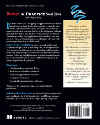 D
ocker’s simple idea—wrapping an application and its depen-
dencies into a single deployable container—created a buzz
in the software industry. Now, containers are essential to
enterprise infrastructure, and Docker is the undisputed industry
standard. So what do you do after you’ve mastered the basics?
To really streamline your applications and transform your dev
process, you need relevant examples and experts who can walk
you through them. You need this book.
Docker in Practice, Second Edition teaches you rock-solid, tested
Docker techniques, such as replacing VMs, enabling microser-
vices architecture, efficient network modeling, offline produc-
tivity, and establishing a container-driven continuous delivery
process. Following a cookbook-style problem/solution format,
you’ll explore real-world use cases and learn how to apply the
lessons to your own dev projects.
What’s Inside
Continuous integration and delivery
The Kubernetes orchestration tool
Streamlining your cloud workflow
Docker in swarm mode
Emerging best practices and techniques
Written for developers and engineers using Docker in
production.
Ian Miell and Aidan Hobson Sayers are seasoned infrastructure archi-
tects working in the UK. Together, they used Docker to trans-
form DevOps at one of the UK’s largest gaming companies.
To download their free eBook in PDF, ePub, and Kindle formats,
owners of this book should visit
manning.com/books/docker-in-practice-second-edition
$49.99 / Can $65.99 [INCLUDING eBOOK]
SOFTWARE DEVELOPMENT/ADMINISTRATION
M A N N I N G
“Must-have guide to
understanding, setting up,
and administering Docker!
The authors do a fantastic
job identifying and resolving
common problems.
”
—Alex Basile, Bloomberg
“Docker took the software
industry by storm, and this
book is what you need
to best navigate those
stormy waters.
”
—Yagiz Erkan
Whistler Technologies
“Not just a Docker book—
it also makes you an effective
DevOps person by teaching
how to use the command
line better.
”
—Ahmad Nazir Raja, Penneo
Miell Hobson Sayers
Docker IN PRACTICE Second Edition See first page
 