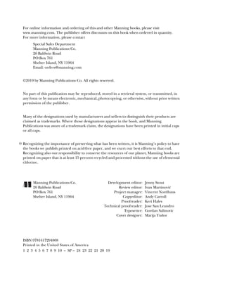 For online information and ordering of this and other Manning books, please visit
www.manning.com. The publisher offers discounts on this book when ordered in quantity.
For more information, please contact
Special Sales Department
Manning Publications Co.
20 Baldwin Road
PO Box 761
Shelter Island, NY 11964
Email: orders@manning.com
©2019 by Manning Publications Co. All rights reserved.
No part of this publication may be reproduced, stored in a retrieval system, or transmitted, in
any form or by means electronic, mechanical, photocopying, or otherwise, without prior written
permission of the publisher.
Many of the designations used by manufacturers and sellers to distinguish their products are
claimed as trademarks. Where those designations appear in the book, and Manning
Publications was aware of a trademark claim, the designations have been printed in initial caps
or all caps.
Recognizing the importance of preserving what has been written, it is Manning’s policy to have
the books we publish printed on acid-free paper, and we exert our best efforts to that end.
Recognizing also our responsibility to conserve the resources of our planet, Manning books are
printed on paper that is at least 15 percent recycled and processed without the use of elemental
chlorine.
Manning Publications Co. Development editor: Jenny Stout
20 Baldwin Road Review editor: Ivan Martinović
PO Box 761 Project manager: Vincent Nordhaus
Shelter Island, NY 11964 Copyeditor: Andy Carroll
Proofreader: Keri Hales
Technical proofreader: Jose San Leandro
Typesetter: Gordan Salinovic
Cover designer: Marija Tudor
ISBN 9781617294808
Printed in the United States of America
1 2 3 4 5 6 7 8 9 10 – SP – 24 23 22 21 20 19
 