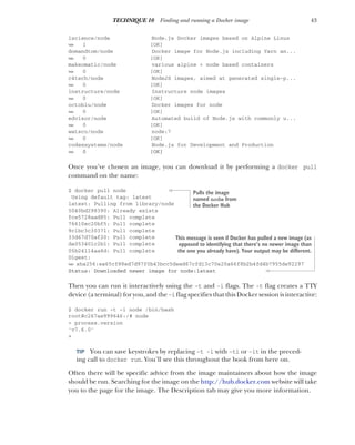 43
TECHNIQUE 10 Finding and running a Docker image
1science/node Node.js Docker images based on Alpine Linux
➥ 1 [OK]
domandtom/node Docker image for Node.js including Yarn an...
➥ 0 [OK]
makeomatic/node various alpine + node based containers
➥ 0 [OK]
c4tech/node NodeJS images, aimed at generated single-p...
➥ 0 [OK]
instructure/node Instructure node images
➥ 0 [OK]
octoblu/node Docker images for node
➥ 0 [OK]
edvisor/node Automated build of Node.js with commonly u...
➥ 0 [OK]
watsco/node node:7
➥ 0 [OK]
codexsystems/node Node.js for Development and Production
➥ 0 [OK]
Once you’ve chosen an image, you can download it by performing a docker pull
command on the name:
$ docker pull node
Using default tag: latest
latest: Pulling from library/node
5040bd298390: Already exists
fce5728aad85: Pull complete
76610ec20bf5: Pull complete
9c1bc3c30371: Pull complete
33d67d70af20: Pull complete
da053401c2b1: Pull complete
05b24114aa8d: Pull complete
Digest:
➥ sha256:ea65cf88ed7d97f0b43bcc5deed67cfd13c70e20a66f8b2b4fd4b7955de92297
Status: Downloaded newer image for node:latest
Then you can run it interactively using the -t and -i flags. The -t flag creates a TTY
device (a terminal) for you, and the-i flag specifies that this Docker session is interactive:
$ docker run -t -i node /bin/bash
root@c267ae999646:/# node
> process.version
'v7.6.0'
>
TIP You can save keystrokes by replacing -t -i with -ti or -it in the preced-
ing call to docker run. You’ll see this throughout the book from here on.
Often there will be specific advice from the image maintainers about how the image
should be run. Searching for the image on the http://hub.docker.com website will take
you to the page for the image. The Description tab may give you more information.
Pulls the image
named node from
the Docker Hub
This message is seen if Docker has pulled a new image (as
opposed to identifying that there’s no newer image than
the one you already have). Your output may be different.
 