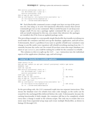 55
TECHNIQUE 13 Splitting a system into microservice containers
RUN service postgresql start && 
cat db/schema.sql | psql && 
service postgresql stop
RUN cd app && npm install
RUN cp conf/mysite /etc/nginx/sites-available/ && 
cd /etc/nginx/sites-enabled && 
ln -s ../sites-available/mysite
TIP Each Dockerfile command creates a single new layer on top of the previ-
ous one, but using && in your RUN statements effectively ensures that several
commands get run as one command. This is useful because it can keep your
images small. If you run a package update command like apt-get update
with an install command in this way, you ensure that whenever the packages
are installed, they’ll be from an updated package cache.
The preceding example is a conceptually simple Dockerfile that installs everything you
need inside the container and then sets up the database, application, and web server.
Unfortunately, there’s a problem if you want to quickly rebuild your container—any
change to any file under your repository will rebuild everything starting from the {*}
onwards, because the cache can’t be reused. If you have some slow steps (database cre-
ation or npm install), you could be waiting for a while for the container to rebuild.
The solution to this is to split up the COPY . /opt/ instruction into the individual
aspects of the application (database, app, and web setup).
FROM ubuntu:14.04
RUN apt-get update && apt-get install postgresql nodejs npm nginx
WORKDIR /opt
COPY db /opt/db -+
RUN service postgresql start &&  |- db setup
cat db/schema.sql | psql &&  |
service postgresql stop -+
COPY app /opt/app -+
RUN cd app && npm install |- app setup
RUN cd app && ./minify_static.sh -+
COPY conf /opt/conf -+
RUN cp conf/mysite /etc/nginx/sites-available/ &&  +
cd /etc/nginx/sites-enabled &&  |- web setup
ln -s ../sites-available/mysite -+
In the preceding code, the COPY command is split into two separate instructions. This
means the database won’t be rebuilt every time code changes, as the cache can be
reused for the unchanged files delivered before the code. Unfortunately, because the
caching functionality is fairly simple, the container still has to be completely rebuilt
every time a change is made to the schema scripts. The only way to resolve this is to
move away from sequential setup steps and create multiple Dockerfiles, as shown in
listings 3.9 through 3.11.
Listing 3.8 Dockerfile for a monolithic application
 