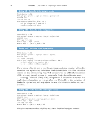 56 CHAPTER 3 Using Docker as a lightweight virtual machine
FROM ubuntu:14.04
RUN apt-get update && apt-get install postgresql
WORKDIR /opt
COPY db /opt/db
RUN service postgresql start && 
cat db/schema.sql | psql && 
service postgresql stop
FROM ubuntu:14.04
RUN apt-get update && apt-get install nodejs npm
WORKDIR /opt
COPY app /opt/app
RUN cd app && npm install
RUN cd app && ./minify_static.sh
FROM ubuntu:14.04
RUN apt-get update && apt-get install nginx
WORKDIR /opt
COPY conf /opt/conf
RUN cp conf/mysite /etc/nginx/sites-available/ && 
cd /etc/nginx/sites-enabled && 
ln -s ../sites-available/mysite
Whenever one of the db, app, or conf folders changes, only one container will need to
be rebuilt. This is particularly useful when you have many more than three containers
or there are time-intensive setup steps. With some care, you can add the bare minimum
of files necessary for each step and get more useful Dockerfile caching as a result.
In the app Dockerfile (listing 3.10), the operation of npm install is defined by a
single file, package.json, so you can alter your Dockerfile to take advantage of
Dockerfile layer caching and only rebuild the slow npm install step when necessary,
as follows.
FROM ubuntu:14.04
RUN apt-get update && apt-get install nodejs npm
WORKDIR /opt
COPY app/package.json /opt/app/package.json
RUN cd app && npm install
COPY app /opt/app
RUN cd app && ./minify_static.sh
Now you have three discrete, separate Dockerfiles where formerly you had one.
Listing 3.9 Dockerfile for the postgres service
Listing 3.10 Dockerfile for the nodejs service
Listing 3.11 Dockerfile for the nginx service
Listing 3.12 Faster Dockerfile for the nginx service
 
