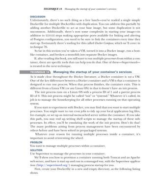 57
TECHNIQUE 14 Managing the startup of your container’s services
DISCUSSION
Unfortunately, there’s no such thing as a free lunch—you’ve traded a single simple
Dockerfile for multiple Dockerfiles with duplication. You can address this partially by
adding another Dockerfile to act as your base image, but some duplication is not
uncommon. Additionally, there’s now some complexity in starting your image—in
addition to EXPOSE steps making appropriate ports available for linking and altering
of Postgres configuration, you need to be sure to link the containers every time they
start up. Fortunately there’s tooling for this called Docker Compose, which we’ll cover in
technique 76.
So far in this section you’ve taken a VM, turned it into a Docker image, run a host-
like container, and broken a monolith into separate Docker images.
If, after reading this book, you still want to run multiple processes from within a con-
tainer, there are specific tools that can help you do that. One of these—Supervisord—
is treated in the next technique.
TECHNIQUE 14 Managing the startup of your container’s services
As is made clear throughout the Docker literature, a Docker container is not a VM.
One of the key differences between a Docker container and a VM is that a container is
designed to run one process. When that process finishes, the container exits. This is
different from a Linux VM (or any Linux OS) in that it doesn’t have an init process.
The init process runs on a Linux OS with a process ID of 1 and a parent process
ID of 0. This init process might be called “init” or “systemd.” Whatever it’s called, its
job is to manage the housekeeping for all other processes running on that operating
system.
If you start to experiment with Docker, you may find that you want to start multiple
processes. You might want to run cron jobs to tidy up your local application log files,
for example, or set up an internal memcached server within the container. If you take
this path, you may end up writing shell scripts to manage the startup of these sub-
processes. In effect, you’ll be emulating the work of the init process. Don’t do that!
The many problems arising from process management have been encountered by
others before and have been solved in prepackaged systems.
Whatever your reason for running multiple processes inside a container, it’s
important to avoid reinventing the wheel.
PROBLEM
You want to manage multiple processes within a container.
SOLUTION
Use Supervisor to manage the processes in your container.
We’ll show you how to provision a container running both Tomcat and an Apache
web server, and have it start up and run in a managed way, with the Supervisor applica-
tion (http://supervisord.org/) managing process startup for you.
First, create your Dockerfile in a new and empty directory, as the following listing
shows.
 