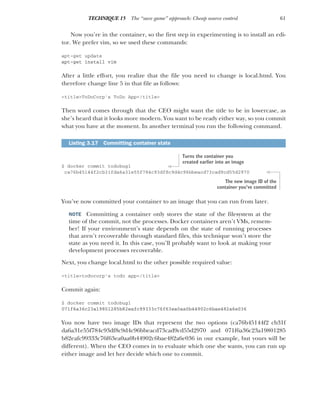 61
TECHNIQUE 15 The “save game” approach: Cheap source control
Now you’re in the container, so the first step in experimenting is to install an edi-
tor. We prefer vim, so we used these commands:
apt-get update
apt-get install vim
After a little effort, you realize that the file you need to change is local.html. You
therefore change line 5 in that file as follows:
<title>ToDoCorp's ToDo App</title>
Then word comes through that the CEO might want the title to be in lowercase, as
she’s heard that it looks more modern. You want to be ready either way, so you commit
what you have at the moment. In another terminal you run the following command.
$ docker commit todobug1
ca76b45144f2cb31fda6a31e55f784c93df8c9d4c96bbeacd73cad9cd55d2970
You’ve now committed your container to an image that you can run from later.
NOTE Committing a container only stores the state of the filesystem at the
time of the commit, not the processes. Docker containers aren’t VMs, remem-
ber! If your environment’s state depends on the state of running processes
that aren’t recoverable through standard files, this technique won’t store the
state as you need it. In this case, you’ll probably want to look at making your
development processes recoverable.
Next, you change local.html to the other possible required value:
<title>todocorp's todo app</title>
Commit again:
$ docker commit todobug1
071f6a36c23a19801285b82eafc99333c76f63ea0aa0b44902c6bae482a6e036
You now have two image IDs that represent the two options (ca76b45144f2 cb31f
da6a31e55f784c93df8c9d4c96bbeacd73cad9cd55d2970 and 071f6a36c23a19801285
b82eafc99333c76f63ea0aa0b44902c6bae482a6e036 in our example, but yours will be
different). When the CEO comes in to evaluate which one she wants, you can run up
either image and let her decide which one to commit.
Listing 3.17 Committing container state
Turns the container you
created earlier into an image
The new image ID of the
container you’ve committed
 