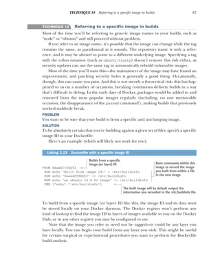 67
TECHNIQUE 18 Referring to a specific image in builds
TECHNIQUE 18 Referring to a specific image in builds
Most of the time you’ll be referring to generic image names in your builds, such as
“node” or “ubuntu” and will proceed without problem.
If you refer to an image name, it’s possible that the image can change while the tag
remains the same, as paradoxical as it sounds. The repository name is only a refer-
ence, and it may be altered to point to a different underlying image. Specifying a tag
with the colon notation (such as ubuntu:trusty) doesn’t remove this risk either, as
security updates can use the same tag to automatically rebuild vulnerable images.
Most of the time you’ll want this—the maintainers of the image may have found an
improvement, and patching security holes is generally a good thing. Occasionally,
though, this can cause you pain. And this is not merely a theoretical risk: this has hap-
pened to us on a number of occasions, breaking continuous delivery builds in a way
that’s difficult to debug. In the early days of Docker, packages would be added to and
removed from the most popular images regularly (including, on one memorable
occasion, the disappearance of the passwd command!), making builds that previously
worked suddenly break.
PROBLEM
You want to be sure that your build is from a specific and unchanging image.
SOLUTION
To be absolutely certain that you’re building against a given set of files, specify a specific
image ID in your Dockerfile.
Here’s an example (which will likely not work for you):
FROM 8eaa4ff06b53
RUN echo "Built from image id:" > /etc/buildinfo
RUN echo "8eaa4ff06b53" >> /etc/buildinfo
RUN echo "an ubuntu 14.4.01 image" >> /etc/buildinfo
CMD ["echo","/etc/buildinfo"]
To build from a specific image (or layer) ID like this, the image ID and its data must
be stored locally on your Docker daemon. The Docker registry won’t perform any
kind of lookup to find the image ID in layers of images available to you on the Docker
Hub, or in any other registry you may be configured to use.
Note that the image you refer to need not be tagged—it could be any layer you
have locally. You can begin your build from any layer you wish. This might be useful
for certain surgical or experimental procedures you want to perform for Dockerfile
build analysis.
Listing 3.23 Dockerfile with a specific image ID
Builds from a specific
image (or layer) ID Runs commands within this
image to record the image
you built from within a file
in the new image
The built image will by default output the
information you recorded in the /etc/buildinfo file.
 