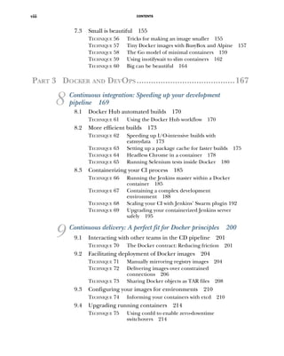 CONTENTS
viii
7.3 Small is beautiful 155
TECHNIQUE 56 Tricks for making an image smaller 155
TECHNIQUE 57 Tiny Docker images with BusyBox and Alpine 157
TECHNIQUE 58 The Go model of minimal containers 159
TECHNIQUE 59 Using inotifywait to slim containers 162
TECHNIQUE 60 Big can be beautiful 164
PART 3 DOCKER AND DEVOPS .........................................167
8 Continuous integration: Speeding up your development
pipeline 169
8.1 Docker Hub automated builds 170
TECHNIQUE 61 Using the Docker Hub workflow 170
8.2 More efficient builds 173
TECHNIQUE 62 Speeding up I/O-intensive builds with
eatmydata 173
TECHNIQUE 63 Setting up a package cache for faster builds 175
TECHNIQUE 64 Headless Chrome in a container 178
TECHNIQUE 65 Running Selenium tests inside Docker 180
8.3 Containerizing your CI process 185
TECHNIQUE 66 Running the Jenkins master within a Docker
container 185
TECHNIQUE 67 Containing a complex development
environment 188
TECHNIQUE 68 Scaling your CI with Jenkins’ Swarm plugin 192
TECHNIQUE 69 Upgrading your containerized Jenkins server
safely 195
9 Continuous delivery: A perfect fit for Docker principles 200
9.1 Interacting with other teams in the CD pipeline 201
TECHNIQUE 70 The Docker contract: Reducing friction 201
9.2 Facilitating deployment of Docker images 204
TECHNIQUE 71 Manually mirroring registry images 204
TECHNIQUE 72 Delivering images over constrained
connections 206
TECHNIQUE 73 Sharing Docker objects as TAR files 208
9.3 Configuring your images for environments 210
TECHNIQUE 74 Informing your containers with etcd 210
9.4 Upgrading running containers 214
TECHNIQUE 75 Using confd to enable zero-downtime
switchovers 214
 