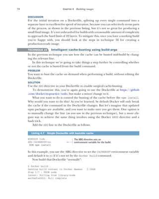 78 CHAPTER 4 Building images
DISCUSSION
For the initial iteration on a Dockerfile, splitting up every single command into a
separate layer is excellent for speed of iteration, because you can selectively rerun parts
of the process, as shown in the previous listing, but it’s not so great for producing a
small final image. It’s not unheard-of for builds with a reasonable amount of complexity
to approach the hard limit of 42 layers. To mitigate this, once you have a working build
you’re happy with, you should look at the steps in technique 56 for creating a
production-ready image.
TECHNIQUE 23 Intelligent cache-busting using build-args
In the previous technique you saw how the cache can be busted mid-build by chang-
ing the relevant line.
In this technique we’re going to take things a step further by controlling whether
or not the cache is busted from the build command.
PROBLEM
You want to bust the cache on demand when performing a build, without editing the
Dockerfile.
SOLUTION
Use the ARG directive in your Dockerfile to enable surgical cache-busting.
To demonstrate this, you’re again going to use the Dockerfile at https://github
.com/docker-in-practice/todo, but make a minor change to it.
What you want to do is control the busting of the cache before the npm install.
Why would you want to do this? As you’ve learned, by default Docker will only break
the cache if the command in the Dockerfile changes. But let’s imagine that updated
npm packages are available, and you want to make sure you get them. One option is
to manually change the line (as you saw in the previous technique), but a more ele-
gant way to achieve the same thing involves using the Docker ARGS directive and a
bash trick.
Add the ARG line to the Dockerfile as follows.
WORKDIR todo
ARG CACHEBUST=no
RUN npm install
In this example, you use the ARG directive to set the CACHEBUST environment variable
and default it to no if it’s not set by the docker build command.
Now build that Dockerfile “normally”:
$ docker build .
Sending build context to Docker daemon 2.56kB
Step 1/7 : FROM node
latest: Pulling from library/node
aa18ad1a0d33: Pull complete
Listing 4.7 Simple Dockerfile with bustable cache
The ARG directive sets an
environment variable for the build.
 