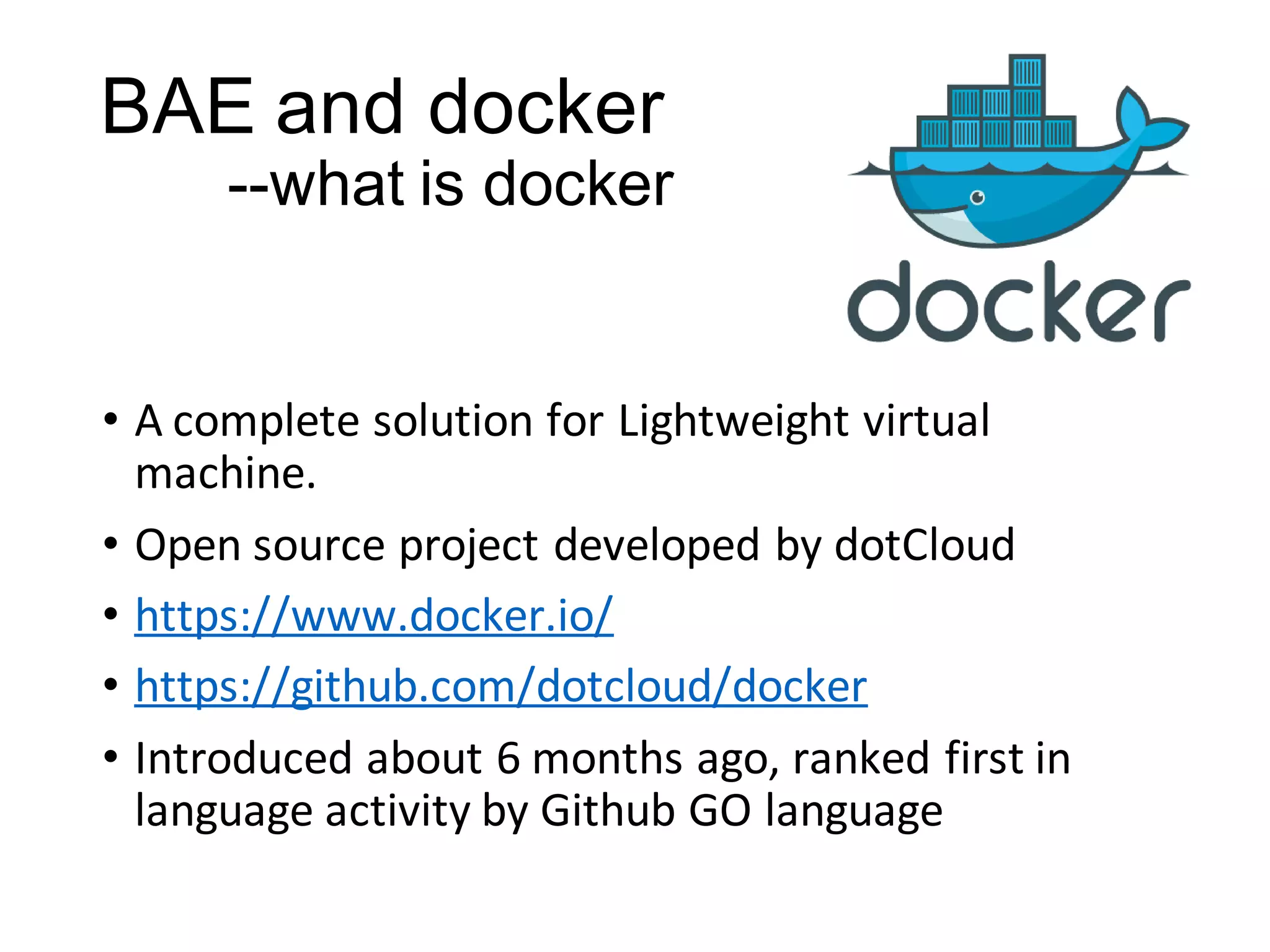 BAE and docker
--what is docker

• A complete solution for Lightweight virtual
machine.
• Open source project developed by dotCloud
• https://www.docker.io/
• https://github.com/dotcloud/docker
• Introduced about 6 months ago, ranked first in
language activity by Github GO language

 