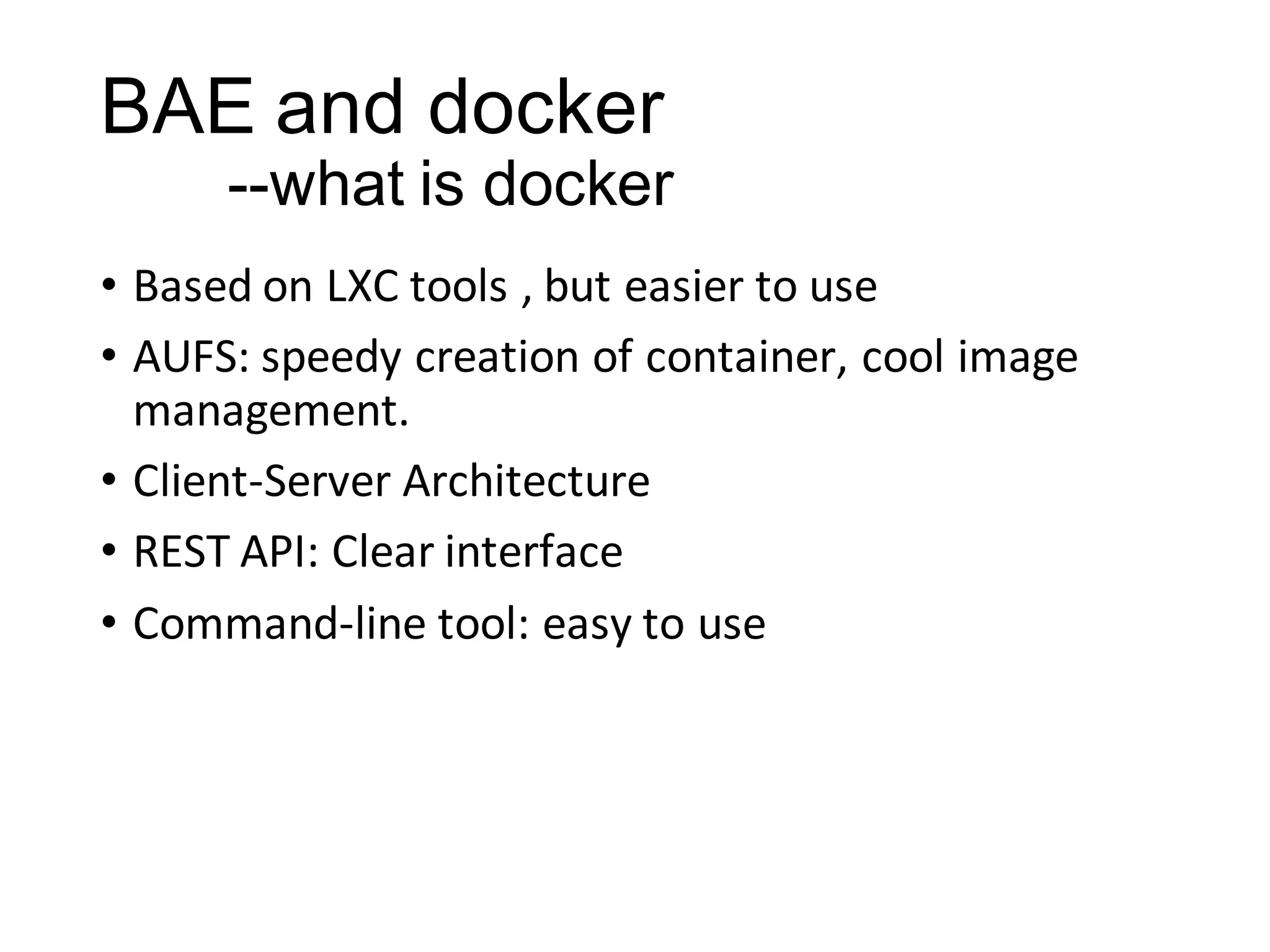 BAE and docker
--what is docker
• Based on LXC tools , but easier to use
• AUFS: speedy creation of container, cool image
management.
• Client-Server Architecture
• REST API: Clear interface
• Command-line tool: easy to use

 