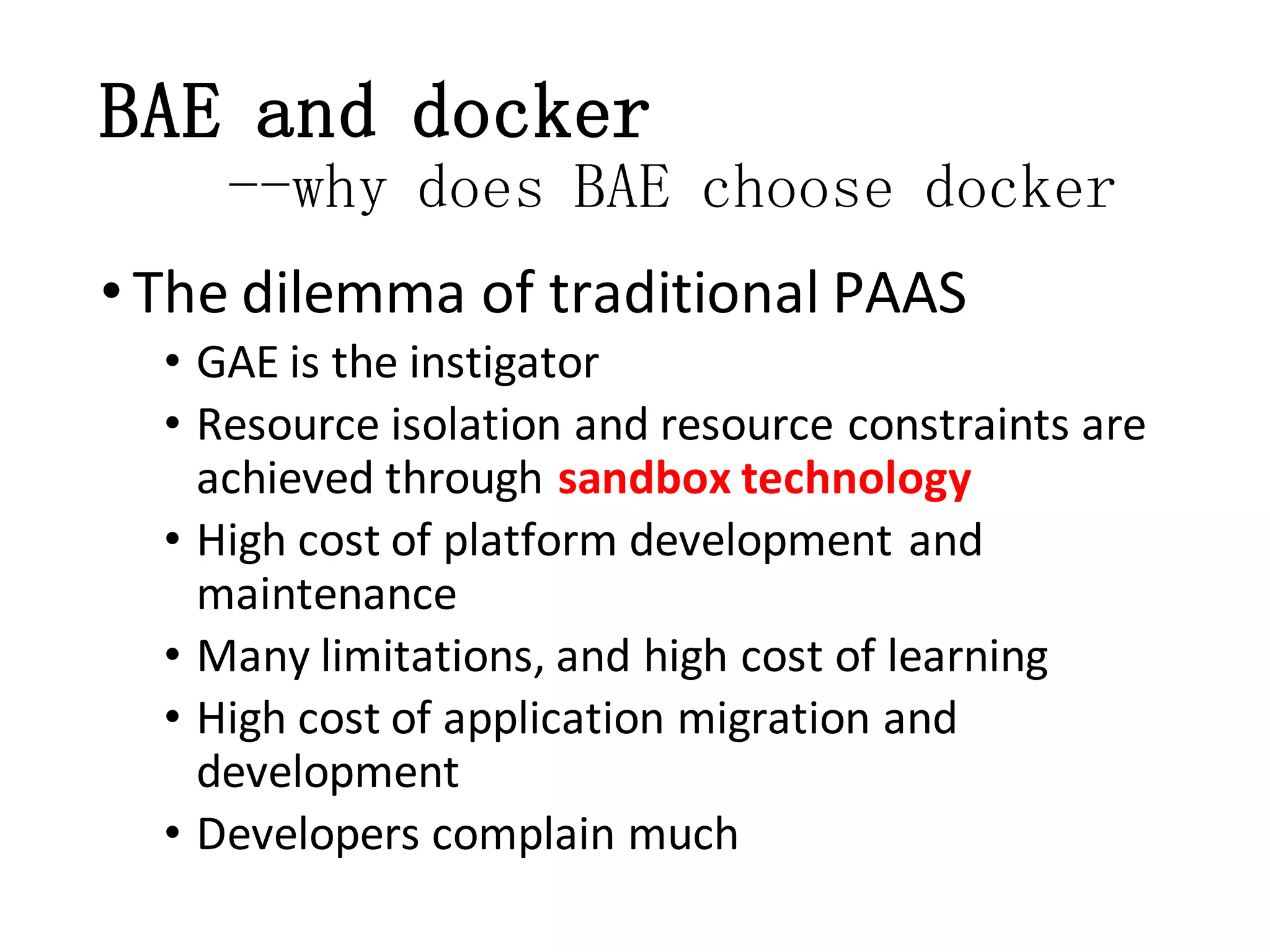 BAE and docker
--why does BAE choose docker
• The dilemma of traditional PAAS
• GAE is the instigator
• Resource isolation and resource constraints are
achieved through sandbox technology
• High cost of platform development and
maintenance
• Many limitations, and high cost of learning
• High cost of application migration and
development
• Developers complain much

 