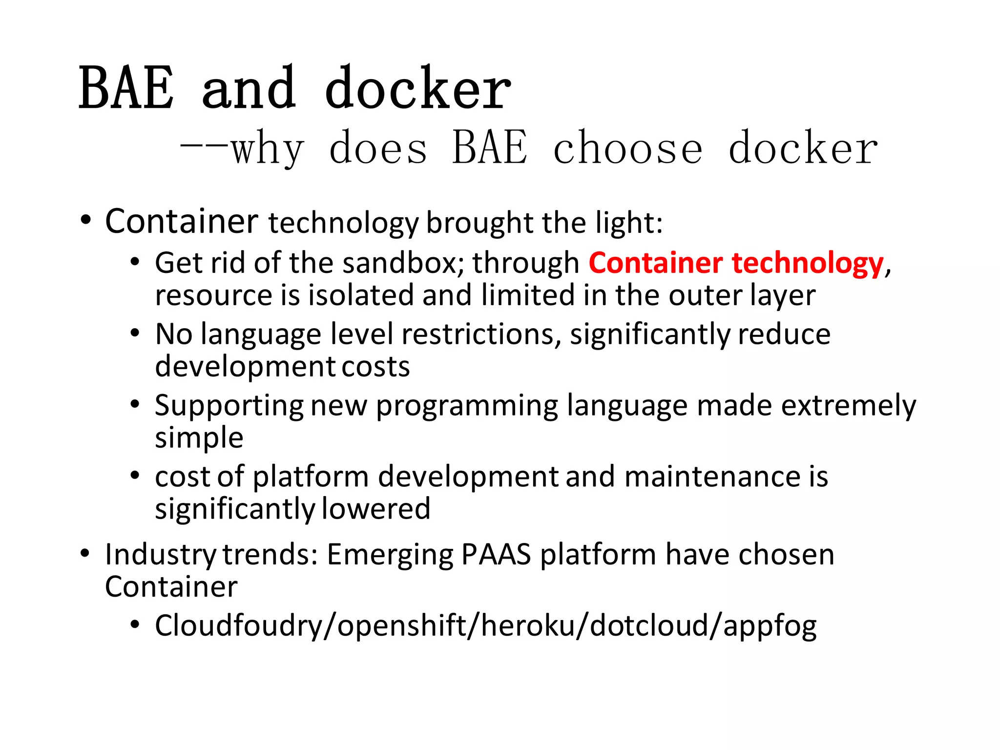 BAE and docker
--why does BAE choose docker
• Container technology brought the light:
• Get rid of the sandbox; through Container technology,
resource is isolated and limited in the outer layer
• No language level restrictions, significantly reduce
development costs
• Supporting new programming language made extremely
simple
• cost of platform development and maintenance is
significantly lowered
• Industry trends: Emerging PAAS platform have chosen
Container
• Cloudfoudry/openshift/heroku/dotcloud/appfog

 