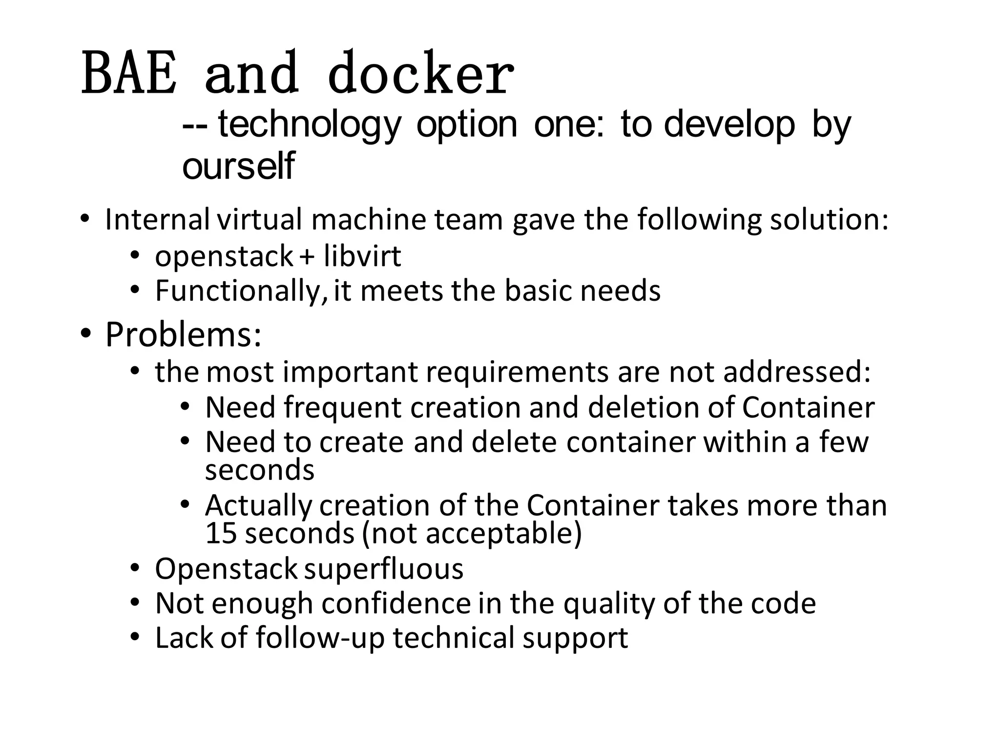 BAE and docker
-- technology option one: to develop by
ourself
• Internal virtual machine team gave the following solution:
• openstack + libvirt
• Functionally, it meets the basic needs

• Problems:

• the most important requirements are not addressed:
• Need frequent creation and deletion of Container
• Need to create and delete container within a few
seconds
• Actually creation of the Container takes more than
15 seconds (not acceptable)
• Openstack superfluous
• Not enough confidence in the quality of the code
• Lack of follow-up technical support

 