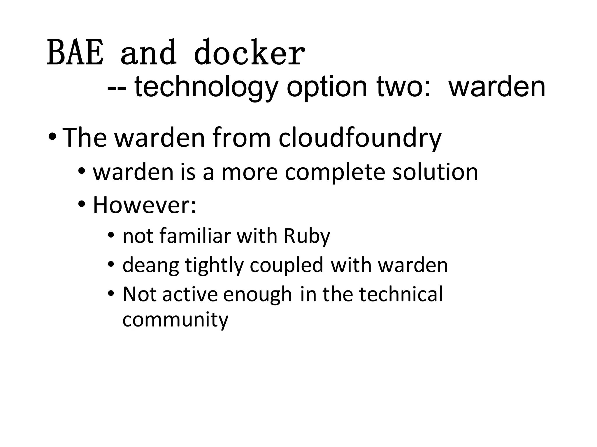 BAE and docker
-- technology option two: warden
• The warden from cloudfoundry
• warden is a more complete solution
• However:
• not familiar with Ruby
• deang tightly coupled with warden
• Not active enough in the technical
community

 