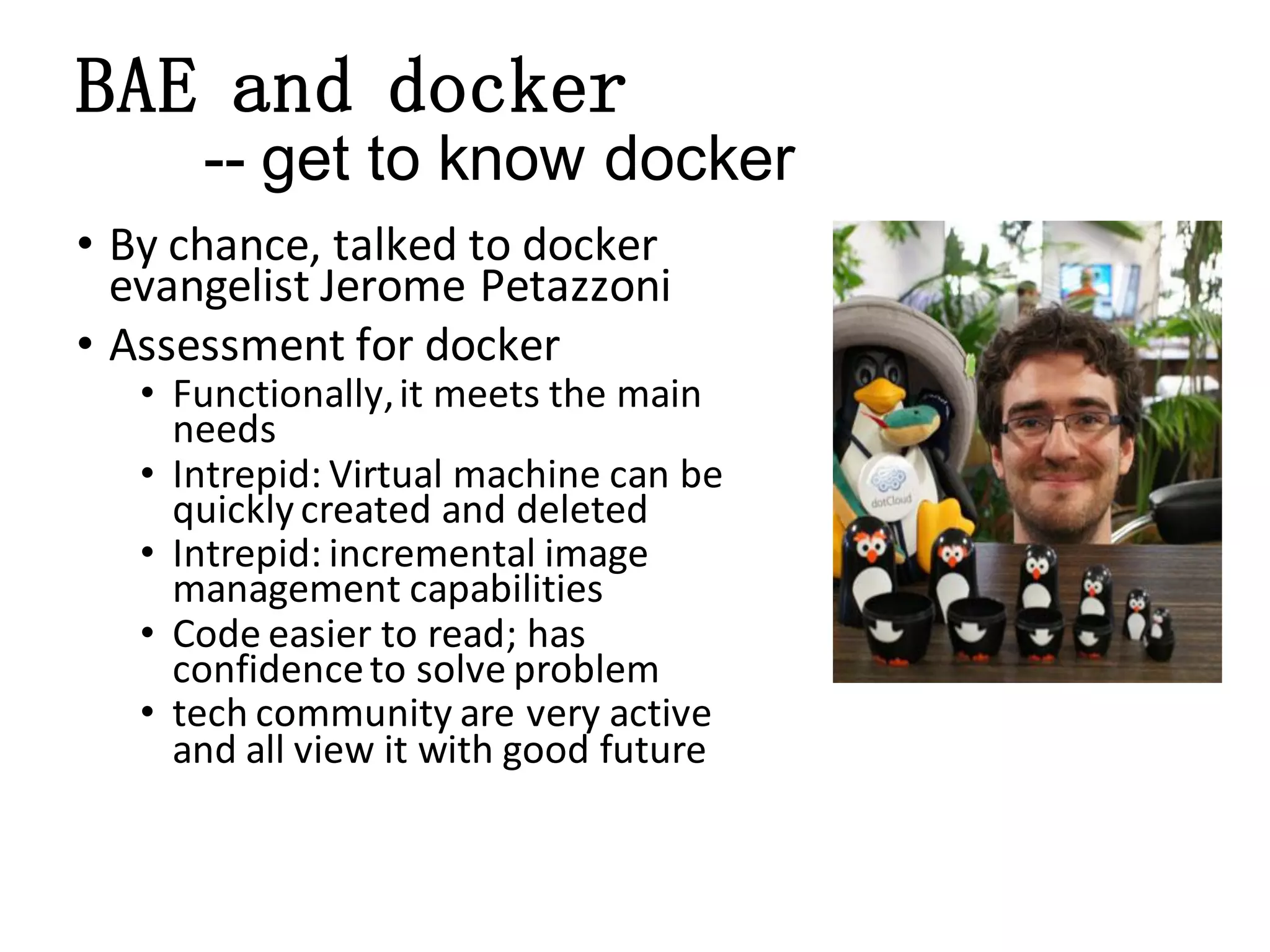 BAE and docker
-- get to know docker
• By chance, talked to docker
evangelist Jerome Petazzoni
• Assessment for docker

• Functionally, it meets the main
needs
• Intrepid: Virtual machine can be
quickly created and deleted
• Intrepid: incremental image
management capabilities
• Code easier to read; has
confidence to solve problem
• tech community are very active
and all view it with good future

 