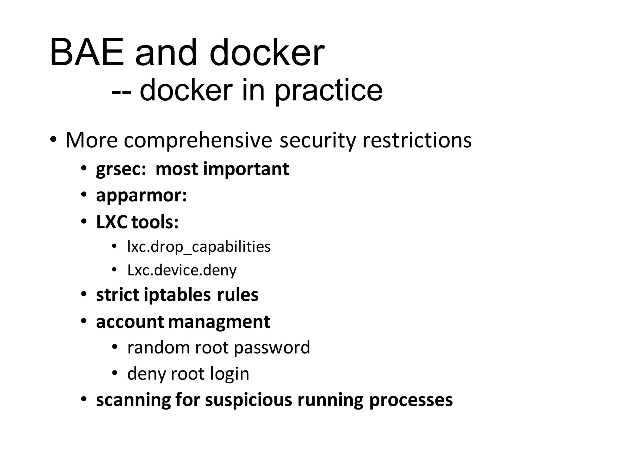 BAE and docker
-- docker in practice
• More comprehensive security restrictions
• grsec: most important
• apparmor:
• LXC tools:
• lxc.drop_capabilities
• Lxc.device.deny

• strict iptables rules
• account managment
• random root password
• deny root login
• scanning for suspicious running processes

 