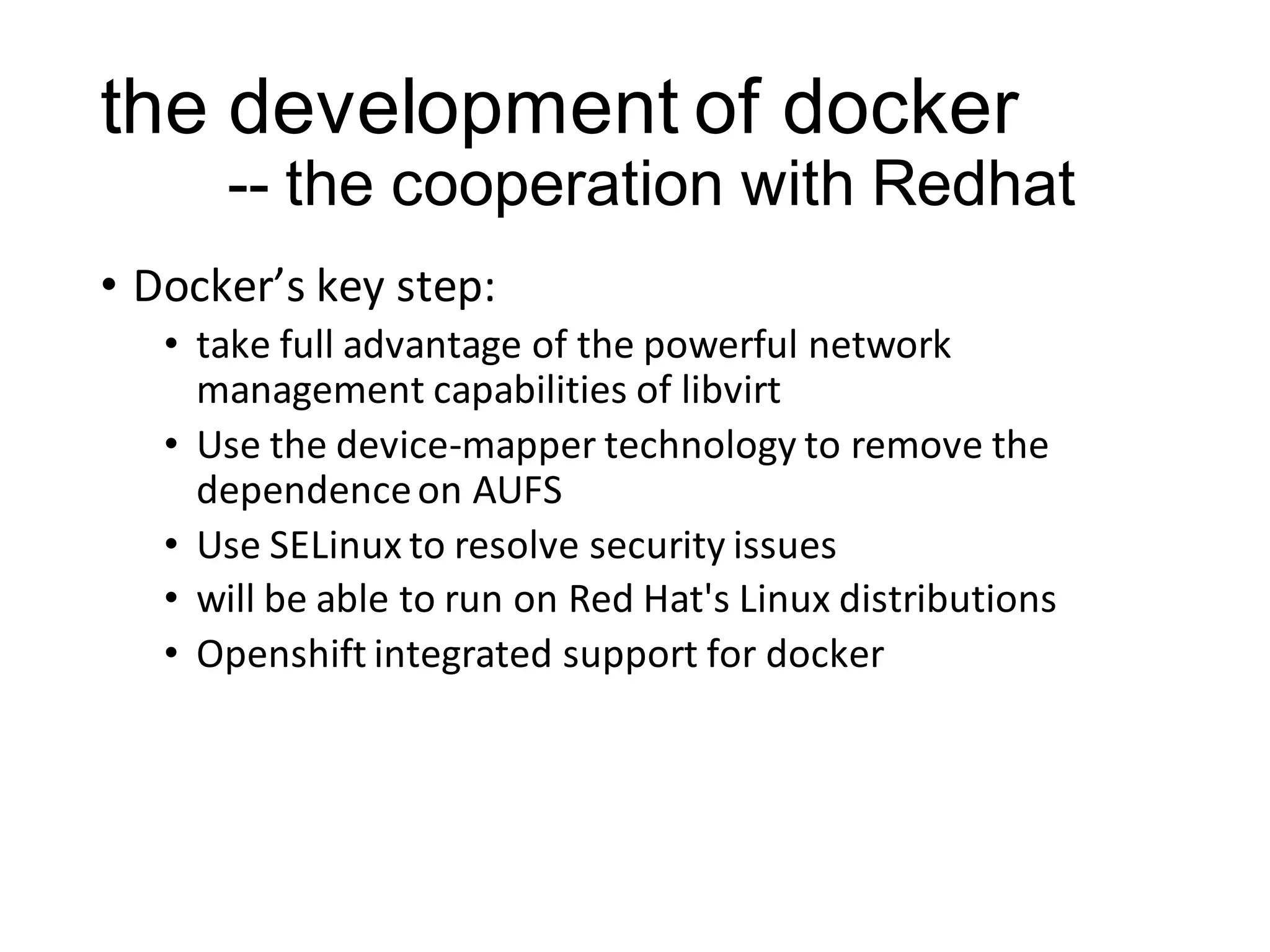 the development of docker
-- the cooperation with Redhat
• Docker’s key step:
• take full advantage of the powerful network
management capabilities of libvirt
• Use the device-mapper technology to remove the
dependence on AUFS
• Use SELinux to resolve security issues
• will be able to run on Red Hat's Linux distributions
• Openshift integrated support for docker

 