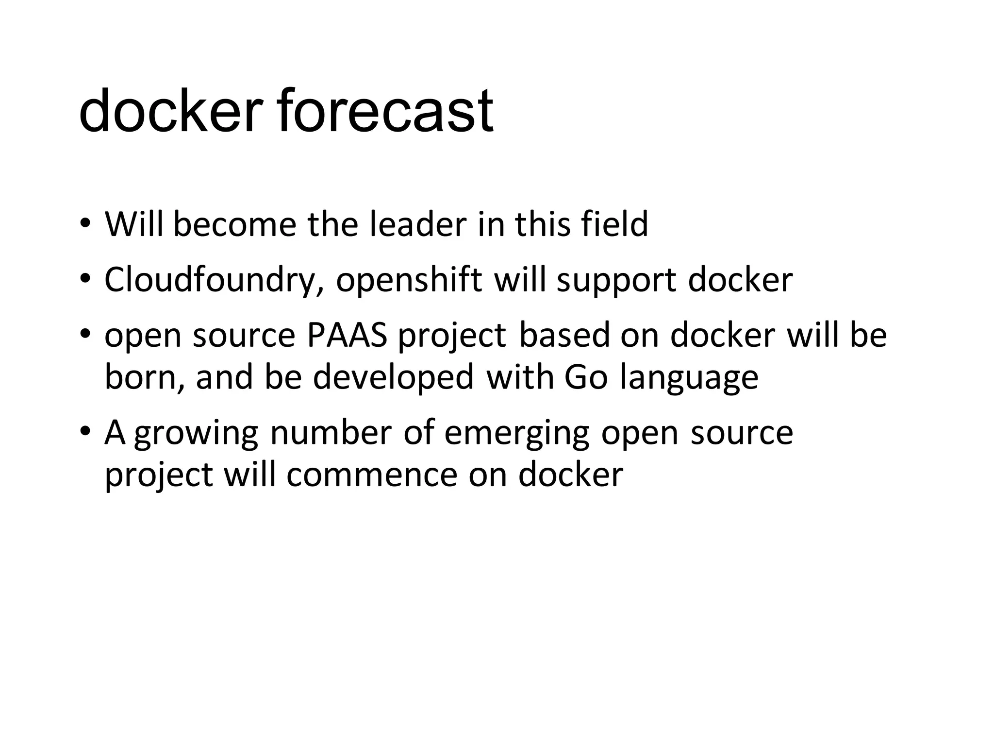 docker forecast
• Will become the leader in this field
• Cloudfoundry, openshift will support docker
• open source PAAS project based on docker will be
born, and be developed with Go language
• A growing number of emerging open source
project will commence on docker

 
