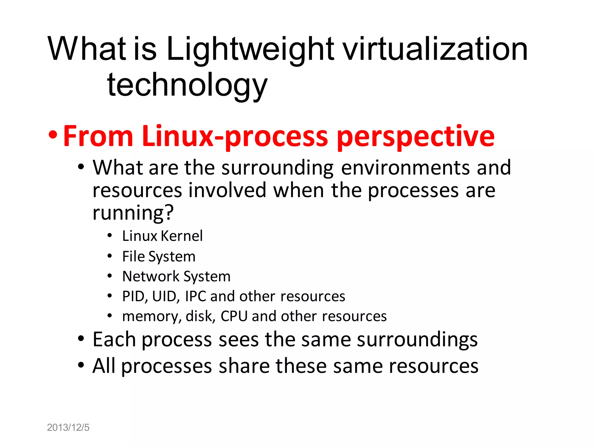 What is Lightweight virtualization
technology
• From Linux-process perspective

• What are the surrounding environments and
resources involved when the processes are
running?
•
•
•
•
•

Linux Kernel
File System
Network System
PID, UID, IPC and other resources
memory, disk, CPU and other resources

• Each process sees the same surroundings
• All processes share these same resources
2013/12/5

 