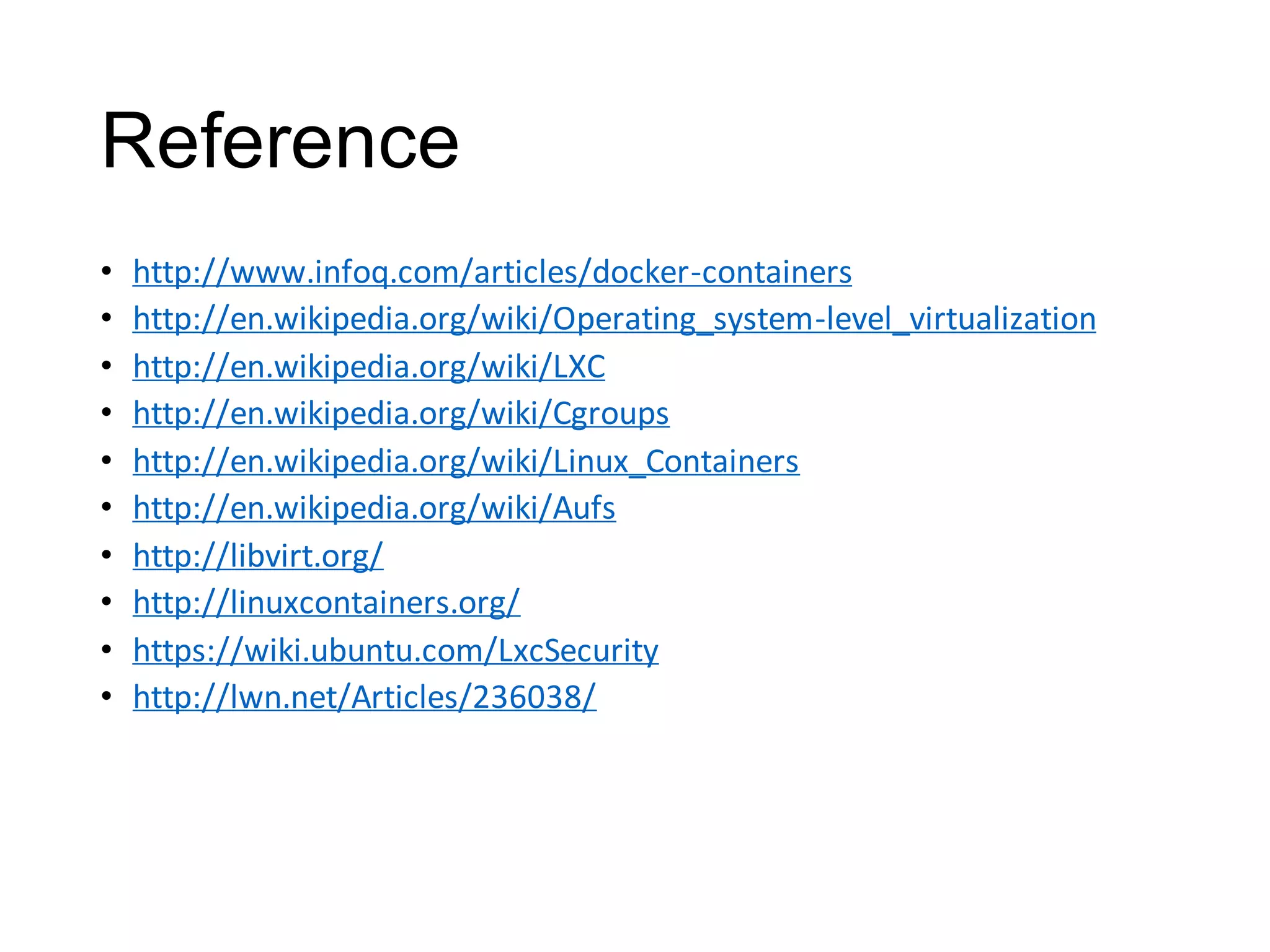 Reference
•
•
•
•
•
•
•
•
•
•

http://www.infoq.com/articles/docker-containers
http://en.wikipedia.org/wiki/Operating_system-level_virtualization
http://en.wikipedia.org/wiki/LXC
http://en.wikipedia.org/wiki/Cgroups
http://en.wikipedia.org/wiki/Linux_Containers
http://en.wikipedia.org/wiki/Aufs
http://libvirt.org/
http://linuxcontainers.org/
https://wiki.ubuntu.com/LxcSecurity
http://lwn.net/Articles/236038/

 