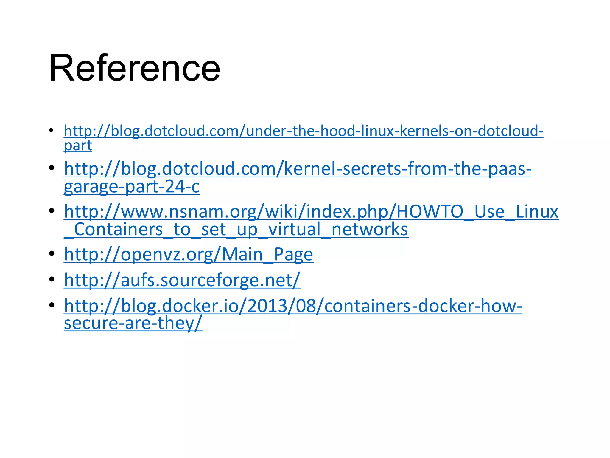 Reference
• http://blog.dotcloud.com/under-the-hood-linux-kernels-on-dotcloudpart

• http://blog.dotcloud.com/kernel-secrets-from-the-paasgarage-part-24-c
• http://www.nsnam.org/wiki/index.php/HOWTO_Use_Linux
_Containers_to_set_up_virtual_networks
• http://openvz.org/Main_Page
• http://aufs.sourceforge.net/
• http://blog.docker.io/2013/08/containers-docker-howsecure-are-they/

 