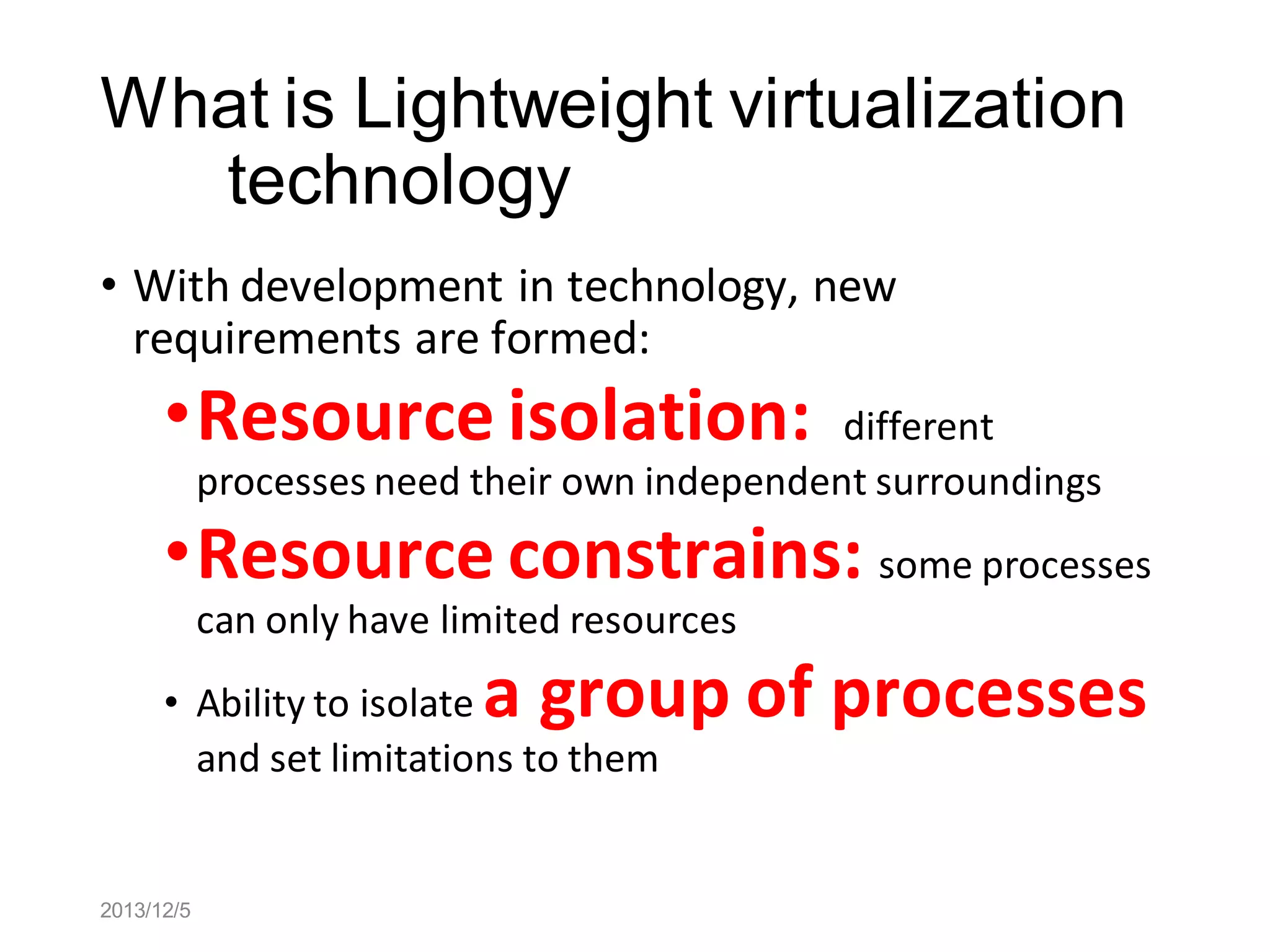 What is Lightweight virtualization
technology
• With development in technology, new
requirements are formed:

•Resource isolation:

different
processes need their own independent surroundings

•Resource constrains: some processes
can only have limited resources

a group of processes

• Ability to isolate
and set limitations to them

2013/12/5

 