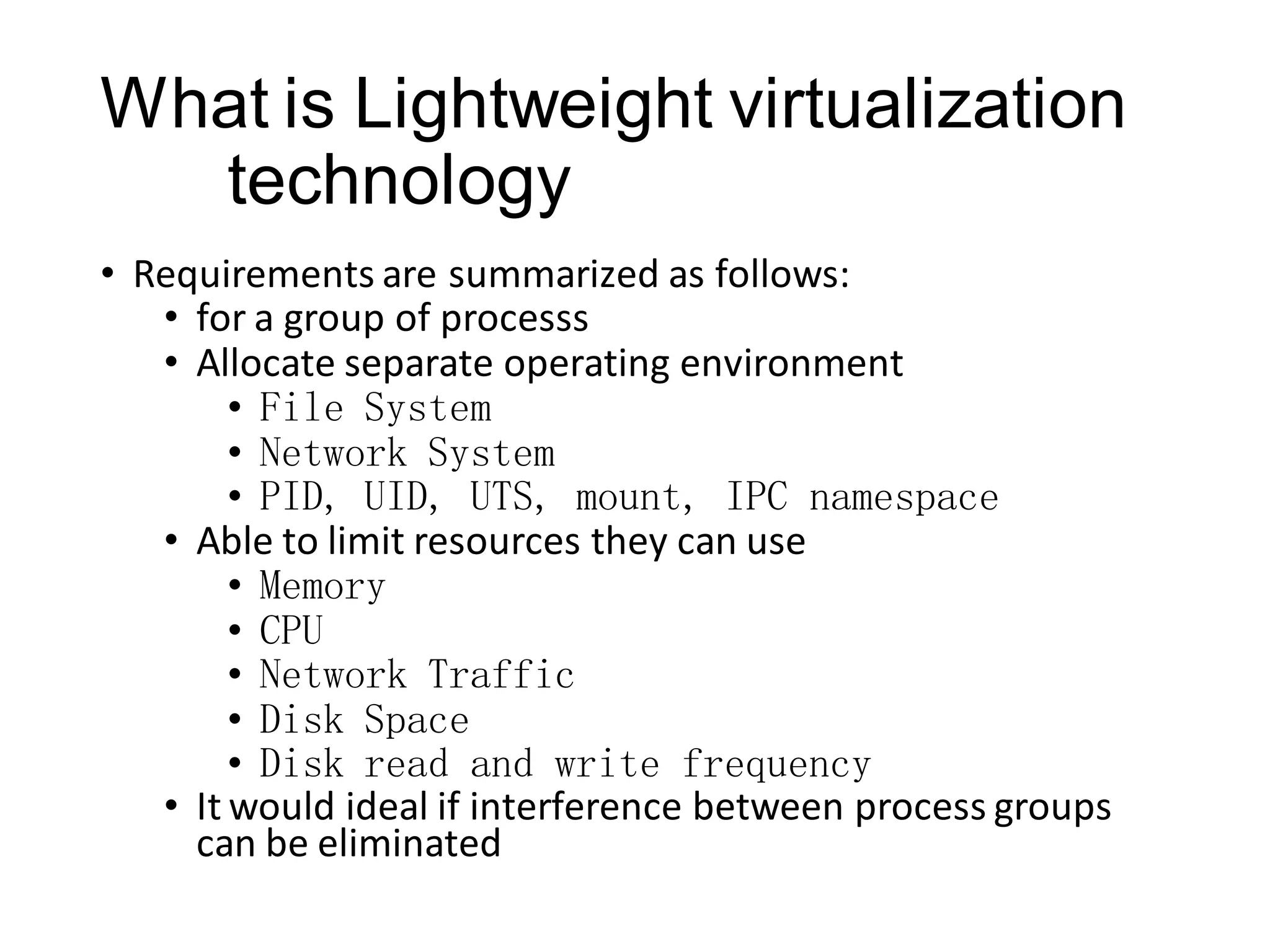 What is Lightweight virtualization
technology
• Requirements are summarized as follows:
• for a group of processs
• Allocate separate operating environment
• File System
• Network System
• PID, UID, UTS, mount, IPC namespace
• Able to limit resources they can use
• Memory
• CPU
• Network Traffic
• Disk Space
• Disk read and write frequency
• It would ideal if interference between process groups
can be eliminated

 