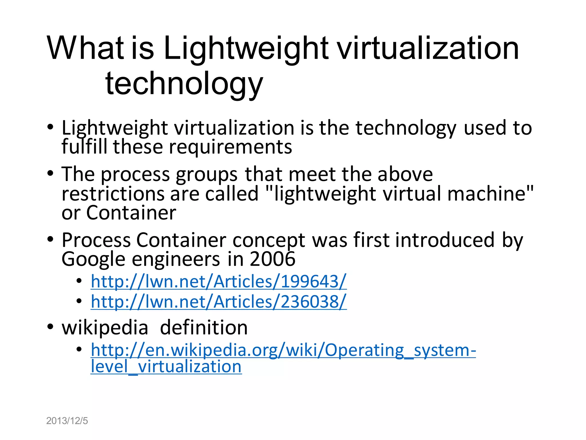 What is Lightweight virtualization
technology
• Lightweight virtualization is the technology used to
fulfill these requirements
• The process groups that meet the above
restrictions are called "lightweight virtual machine"
or Container
• Process Container concept was first introduced by
Google engineers in 2006
• http://lwn.net/Articles/199643/
• http://lwn.net/Articles/236038/

• wikipedia definition

• http://en.wikipedia.org/wiki/Operating_systemlevel_virtualization

2013/12/5

 