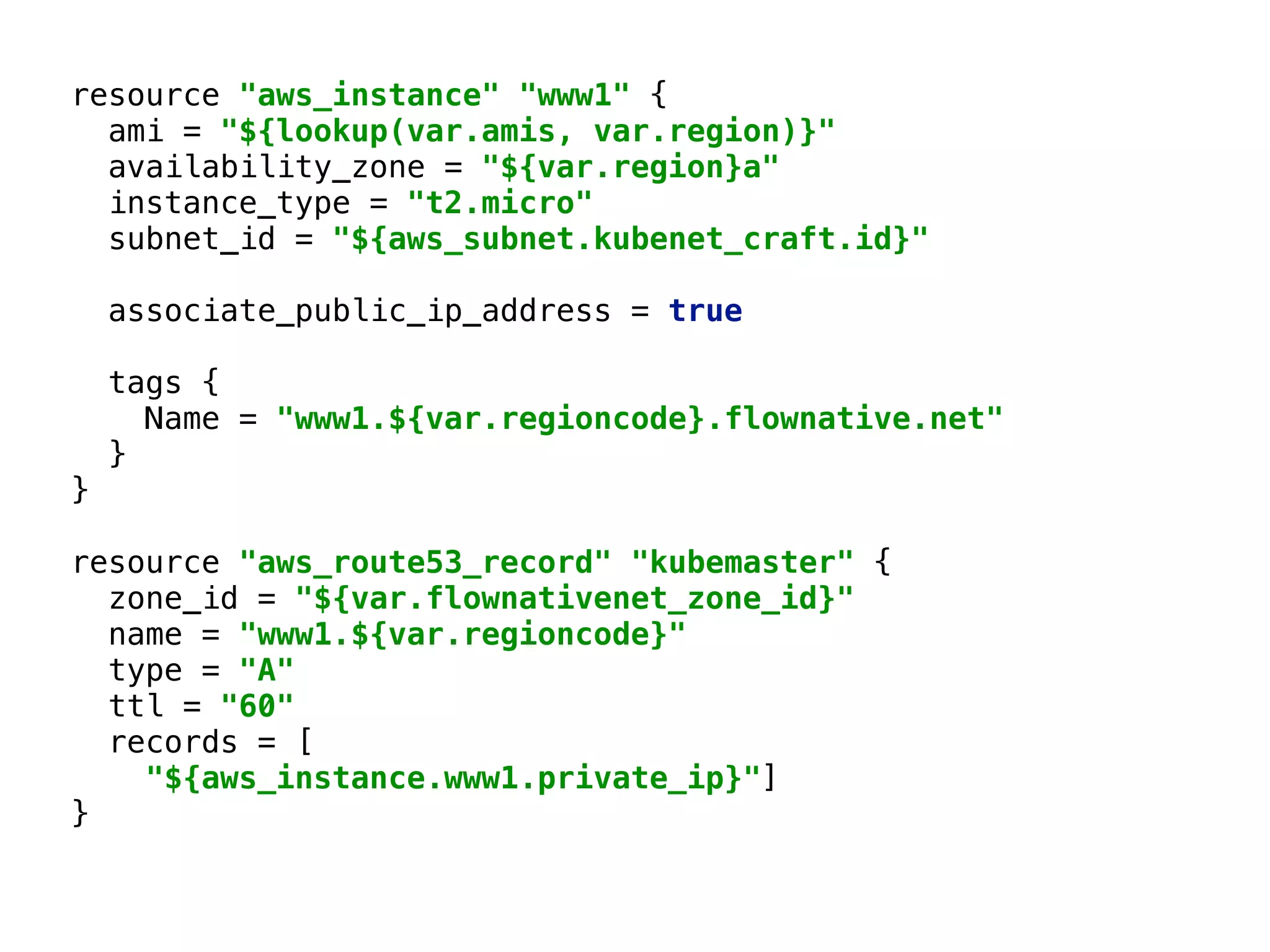 resource "aws_instance" "www1" { 
ami = "${lookup(var.amis, var.region)}" 
availability_zone = "${var.region}a" 
instance_type = "t2.micro" 
subnet_id = "${aws_subnet.kubenet_craft.id}" 
associate_public_ip_address = true 
 
tags { 
Name = "www1.${var.regioncode}.flownative.net" 
} 
} 
 
resource "aws_route53_record" "kubemaster" { 
zone_id = "${var.flownativenet_zone_id}" 
name = "www1.${var.regioncode}" 
type = "A" 
ttl = "60" 
records = [ 
"${aws_instance.www1.private_ip}"] 
} 
 