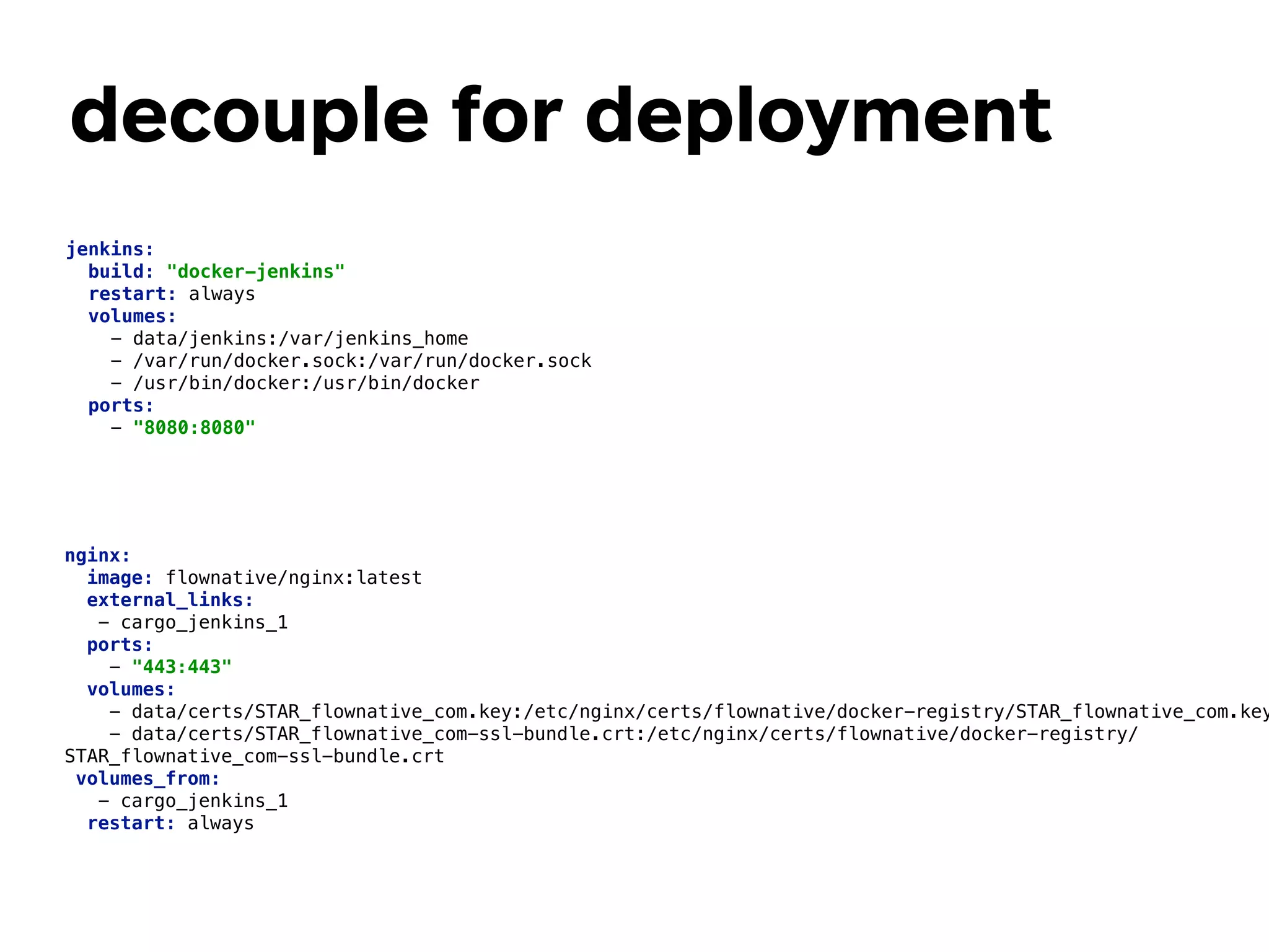 decouple for deployment
nginx: 
image: flownative/nginx:latest 
external_links: 
- cargo_jenkins_1 
ports: 
- "443:443" 
volumes: 
- data/certs/STAR_flownative_com.key:/etc/nginx/certs/flownative/docker-registry/STAR_flownative_com.key
- data/certs/STAR_flownative_com-ssl-bundle.crt:/etc/nginx/certs/flownative/docker-registry/
STAR_flownative_com-ssl-bundle.crt 
volumes_from: 
- cargo_jenkins_1 
restart: always 
jenkins: 
build: "docker-jenkins" 
restart: always 
volumes: 
- data/jenkins:/var/jenkins_home 
- /var/run/docker.sock:/var/run/docker.sock 
- /usr/bin/docker:/usr/bin/docker 
ports: 
- "8080:8080" 
 