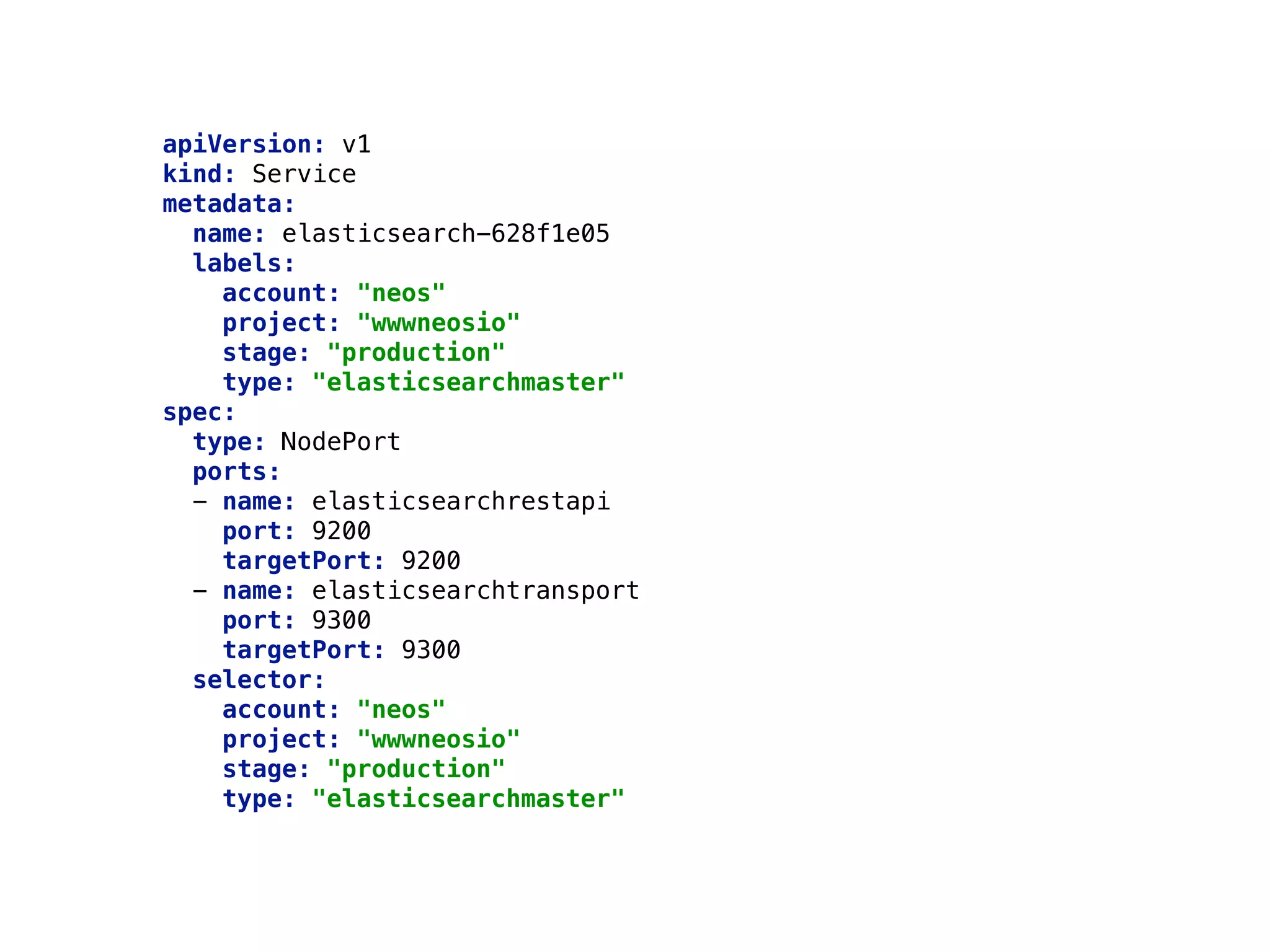 apiVersion: v1 
kind: Service 
metadata: 
name: elasticsearch-628f1e05 
labels: 
account: "neos" 
project: "wwwneosio" 
stage: "production" 
type: "elasticsearchmaster" 
spec: 
type: NodePort 
ports: 
- name: elasticsearchrestapi 
port: 9200 
targetPort: 9200 
- name: elasticsearchtransport 
port: 9300 
targetPort: 9300 
selector: 
account: "neos" 
project: "wwwneosio" 
stage: "production" 
type: "elasticsearchmaster" 
 